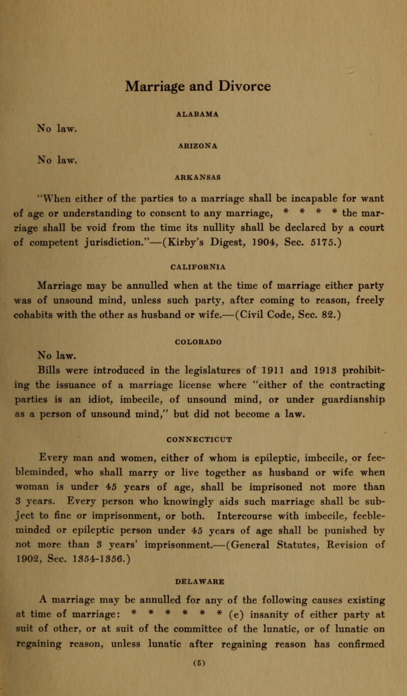 Marriage and Divorce ALABAMA No law. ARIZONA No law. ARKANSAS When either of the parties to a marriage shall be incapable for want of age or understanding to consent to any marriage, * * * * the mar- riage shall be void from the time its nullity shall be declared by a court of competent jurisdiction.—(Kirby's Digest, 1904, Sec. 5175.) CALIFORNIA Marriage may be annulled when at the time of marriage either party was of unsound mind, unless such party, after coming to reason, freely cohabits with the other as husband or wife.—(Civil Code, Sec. 82.) COLORADO No law. Bills were introduced in the legislatures of 1911 and 1913 prohibit- ing the issuance of a marriage license where either of the contracting parties is an idiot, imbecile, of unsound mind, or under guardianship as a person of unsound mind, but did not become a law. CONNECTICUT Every man and women, either of whom is epileptic, imbecile, or fee- bleminded, who shall marry or live together as husband or wife when woman is under 45 years of age, shall be imprisoned not more than 3 years. Every person who knowingly aids such marriage shall be sub- ject to fine or imprisonment, or both. Intercourse with imbecile, feeble- minded or epileptic person under 45 years of age shall be punished by not more than 3 years' imprisonment.—(General Statutes, Revision of 1902, Sec. 1354-1356.) DELAWARE A marriage may be annulled for any of the following causes existing at time of marriage: ****** (e) insanity of either party at suit of other, or at suit of the committee of the lunatic, or of lunatic on regaining reason, unless lunatic after regaining reason has confirmed