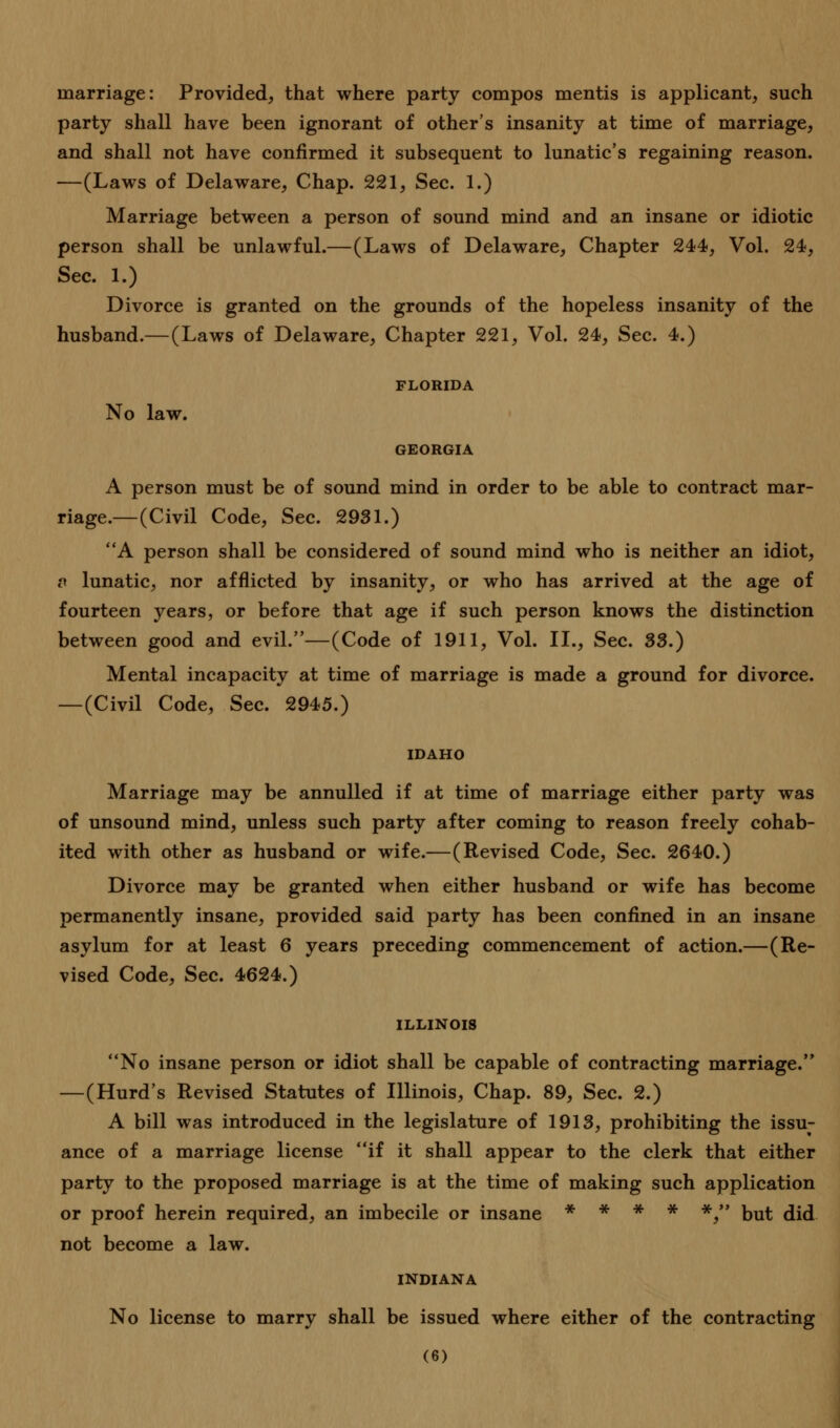 marriage: Provided, that where party compos mentis is applicant, such party shall have been ignorant of other's insanity at time of marriage, and shall not have confirmed it subsequent to lunatic's regaining reason. —(Laws of Delaware, Chap. 221, Sec. 1.) Marriage between a person of sound mind and an insane or idiotic person shall be unlawful.—(Laws of Delaware, Chapter 244, Vol. 24, Sec. 1.) Divorce is granted on the grounds of the hopeless insanity of the husband.—(Laws of Delaware, Chapter 221, Vol. 24, Sec. 4.) FLORIDA No law. GEORGIA A person must be of sound mind in order to be able to contract mar- riage.—(Civil Code, Sec. 2931.) A person shall be considered of sound mind who is neither an idiot, c lunatic, nor afflicted by insanity, or who has arrived at the age of fourteen years, or before that age if such person knows the distinction between good and evil.—(Code of 1911, Vol. II., Sec. 33.) Mental incapacity at time of marriage is made a ground for divorce. —(Civil Code, Sec. 2945.) IDAHO Marriage may be annulled if at time of marriage either party was of unsound mind, unless such party after coming to reason freely cohab- ited with other as husband or wife.—(Revised Code, Sec. 2640.) Divorce may be granted when either husband or wife has become permanently insane, provided said party has been confined in an insane asylum for at least 6 years preceding commencement of action.—(Re- vised Code, Sec. 4624.) ILLINOIS No insane person or idiot shall be capable of contracting marriage. —(Hurd's Revised Statutes of Illinois, Chap. 89, Sec. 2.) A bill was introduced in the legislature of 1913, prohibiting the issu- ance of a marriage license if it shall appear to the clerk that either party to the proposed marriage is at the time of making such application or proof herein required, an imbecile or insane * * * * *, but did not become a law. INDIANA No license to marry shall be issued where either of the contracting