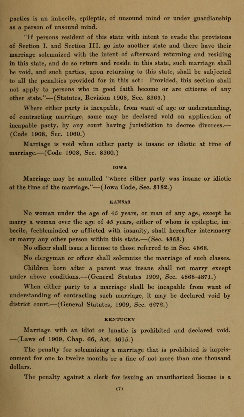 parties is an imbecile, epileptic, of unsound mind or under guardianship as a person of unsound mind. If persons resident of this state with intent to evade the provisions of Section I. and Section III. go into another state and there have their marriage solemnized with the intent of afterward returning and residing in this state, and do so return and reside in this state, such marriage shall be void, and such parties, upon returning to this state, shall be subjected to all the penalties provided for in this act: Provided, this section shall not apply to persons who in good faith become or are citizens of any other state.—(Statutes, Revision 1908, Sec. 8365.) Where either party is incapable, from want of age or understanding, of contracting marriage, same may be declared void on application of incapable party, by any court having jurisdiction to decree divorces.— (Code 1908, Sec. 1060.) Marriage is void when either party is insane or idiotic at time of marriage.—(Code 1908, Sec. 8360.) IOWA Marriage may be annulled where either party was insane or idiotic at the time of the marriage.—(Iowa Code, Sec. 3182.) KANSAS No woman under the age of 45 years, or man of any age, except he marry a woman over the age of 45 years, either of whom is epileptic, im- becile, feebleminded or afflicted with insanity, shall hereafter intermarry or marry any other person within this state.—(Sec. 4868.) No officer shall issue a license to those referred to in Sec. 4868. No clergyman or officer shall solemnize the marriage of such classes. Children born after a parent was insane shall not marry except under above conditions.—(General Statutes 1909, Sec. 4868-4871.) When either party to a marriage shall be incapable from want of understanding of contracting such marriage, it may be declared void by district court.—(General Statutes, 1909, Sec. 6272.) KENTUCKY Marriage with an idiot or lunatic is prohibited and declared void. —(Laws of 1909, Chap. 66, Art. 4615.) The penalty for solemnizing a marriage that is prohibited is impris- onment for one to twelve months or a fine of not more than one thousand dollars. The penalty against a clerk for issuing an unauthorized license is a