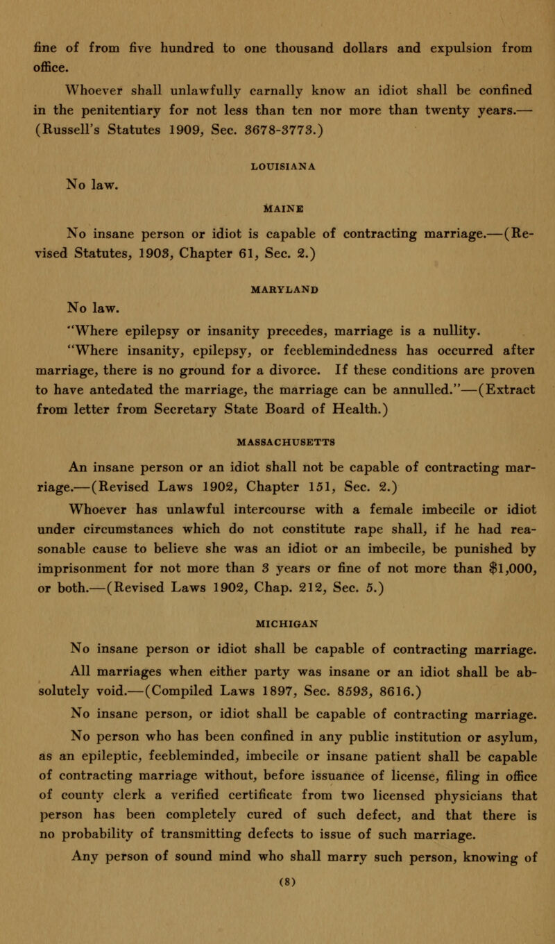 fine of from five hundred to one thousand dollars and expulsion from office. Whoever shall unlawfully carnally know an idiot shall be confined in the penitentiary for not less than ten nor more than twenty years.— (Russell's Statutes 1909, Sec. 3678-3773.) LOUISIANA No law. MAINE No insane person or idiot is capable of contracting marriage.—(Re- vised Statutes, 1903, Chapter 61, Sec. 2.) MARYLAND No law. Where epilepsy or insanity precedes, marriage is a nullity. Where insanity, epilepsy, or feeblemindedness has occurred after marriage, there is no ground for a divorce. If these conditions are proven to have antedated the marriage, the marriage can be annulled.—(Extract from letter from Secretary State Board of Health.) MASSACHUSETTS An insane person or an idiot shall not be capable of contracting mar- riage.—(Revised Laws 1902, Chapter 151, Sec. 2.) Whoever has unlawful intercourse with a female imbecile or idiot under circumstances which do not constitute rape shall, if he had rea- sonable cause to believe she was an idiot or an imbecile, be punished by imprisonment for not more than 3 years or fine of not more than $1,000, or both.—(Revised Laws 1902, Chap. 212, Sec. 5.) MICHIGAN No insane person or idiot shall be capable of contracting marriage. All marriages when either party was insane or an idiot shall be ab- solutely void.—(Compiled Laws 1897, Sec. 8593, 8616.) No insane person, or idiot shall be capable of contracting marriage. No person who has been confined in any public institution or asylum, as an epileptic, feebleminded, imbecile or insane patient shall be capable of contracting marriage without, before issuance of license, filing in office of county clerk a verified certificate from two licensed physicians that person has been completely cured of such defect, and that there is no probability of transmitting defects to issue of such marriage. Any person of sound mind who shall marry such person, knowing of