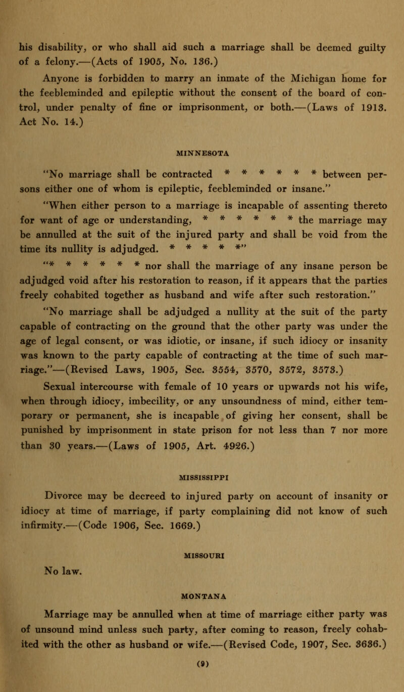 his disability, or who shall aid such a marriage shall be deemed guilty of a felony.—(Acts of 1905, No. 136.) Anyone is forbidden to marry an inmate of the Michigan home for the feebleminded and epileptic without the consent of the board of con- trol, under penalty of fine or imprisonment, or both.—(Laws of 1913. Act No. 14.) MINNESOTA No marriage shall be contracted ****** between per- sons either one of whom is epileptic, feebleminded or insane. When either person to a marriage is incapable of assenting thereto for want of age or understanding, ****** the marriage may be annulled at the suit of the injured party and shall be void from the time its nullity is adjudged. ***** <<***#** nor snaii the marriage of any insane person be adjudged void after his restoration to reason, if it appears that the parties freely cohabited together as husband and wife after such restoration. No marriage shall be adjudged a nullity at the suit of the party capable of contracting on the ground that the other party was under the age of legal consent, or was idiotic, or insane, if such idiocy or insanity was known to the party capable of contracting at the time of such mar- riage.—(Revised Laws, 1905, Sec. 3554, 3570, 3572, 3573.) Sexual intercourse with female of 10 years or upwards not his wife, when through idiocy, imbecility, or any unsoundness of mind, either tem- porary or permanent, she is incapable of giving her consent, shall be punished by imprisonment in state prison for not less than 7 nor more than 30 years.—(Laws of 1905, Art. 4926.) MISSISSIPPI Divorce may be decreed to injured party on account of insanity or idiocy at time of marriage, if party complaining did not know of such infirmity.—(Code 1906, Sec. 1669.) MISSOURI No law. MONTANA Marriage may be annulled when at time of marriage either party was of unsound mind unless such party, after coming to reason, freely cohab- ited with the other as husband or wife.—(Revised Code, 1907, Sec. 3636.) (»)