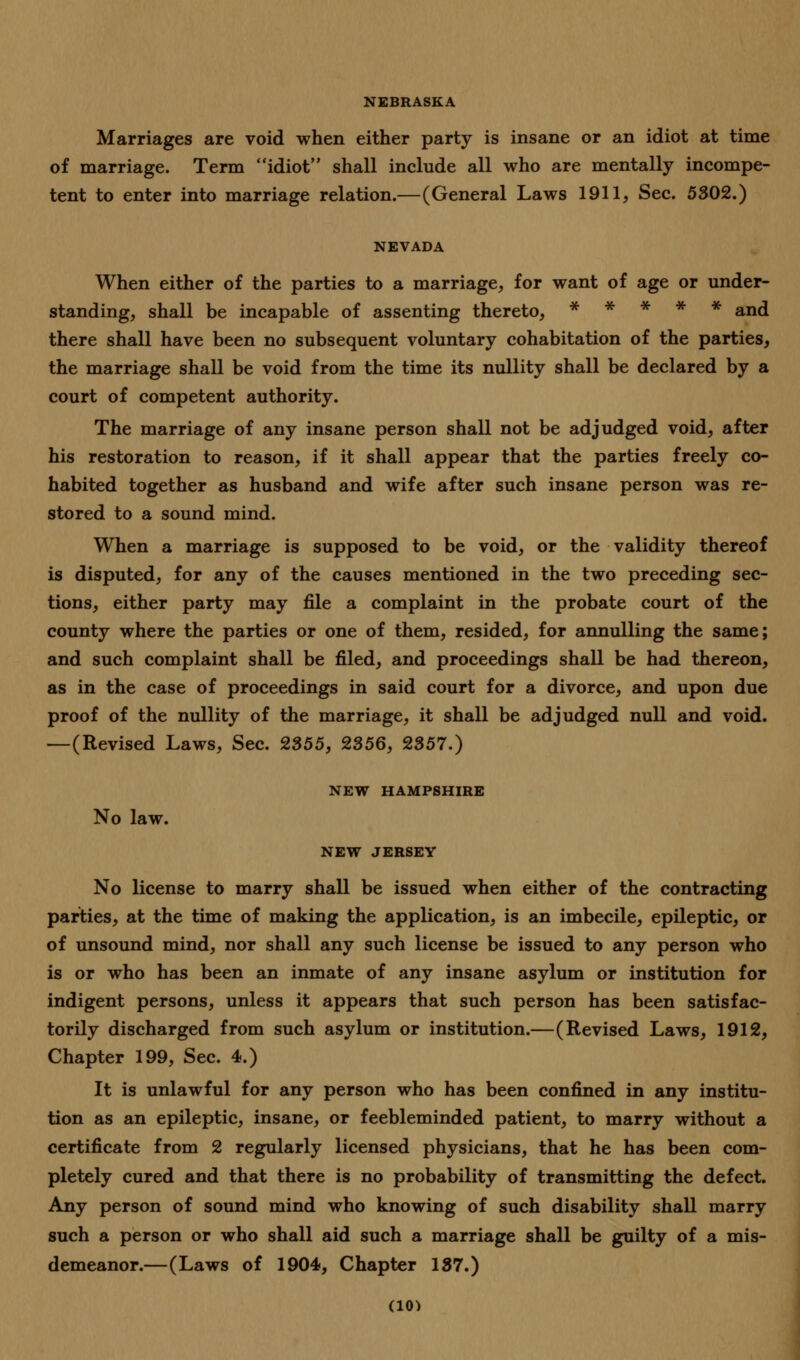 NEBRASKA Marriages are void when either party is insane or an idiot at time of marriage. Term idiot shall include all who are mentally incompe- tent to enter into marriage relation.—(General Laws 1911, Sec. 5302.) NEVADA When either of the parties to a marriage, for want of age or under- standing, shall be incapable of assenting thereto, ***** and there shall have been no subsequent voluntary cohabitation of the parties, the marriage shall be void from the time its nullity shall be declared by a court of competent authority. The marriage of any insane person shall not be adjudged void, after his restoration to reason, if it shall appear that the parties freely co- habited together as husband and wife after such insane person was re- stored to a sound mind. When a marriage is supposed to be void, or the validity thereof is disputed, for any of the causes mentioned in the two preceding sec- tions, either party may file a complaint in the probate court of the county where the parties or one of them, resided, for annulling the same; and such complaint shall be filed, and proceedings shall be had thereon, as in the case of proceedings in said court for a divorce, and upon due proof of the nullity of the marriage, it shall be adjudged null and void. —(Revised Laws, Sec. 2355, 2356, 2357.) NEW HAMPSHIRE No law. NEW JERSEY No license to marry shall be issued when either of the contracting parties, at the time of making the application, is an imbecile, epileptic, or of unsound mind, nor shall any such license be issued to any person who is or who has been an inmate of any insane asylum or institution for indigent persons, unless it appears that such person has been satisfac- torily discharged from such asylum or institution.—(Revised Laws, 1912, Chapter 199, Sec. 4.) It is unlawful for any person who has been confined in any institu- tion as an epileptic, insane, or feebleminded patient, to marry without a certificate from 2 regularly licensed physicians, that he has been com- pletely cured and that there is no probability of transmitting the defect. Any person of sound mind who knowing of such disability shall marry such a person or who shall aid such a marriage shall be guilty of a mis- demeanor.—(Laws of 1904, Chapter 137.)