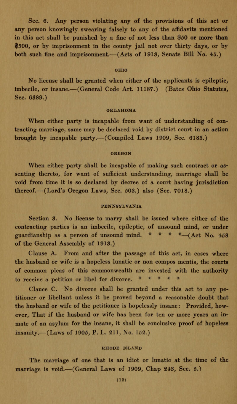 Sec. 6. Any person violating any of the provisions of this act or any person knowingly swearing falsely to any of the affidavits mentioned in this act shall be punished by a fine of not less than $50 or more than $500, or by imprisonment in the county jail not over thirty days, or by both such fine and imprisonment.—(Acts of 1913, Senate Bill No. 45.) OHIO No license shall be granted when either of the applicants is epileptic, imbecile, or insane.—(General Code Art. 11187.) (Bates Ohio Statutes, Sec. 6389.) OKLAHOMA When either party is incapable from want of understanding of con- tracting marriage, same may be declared void by district court in an action brought by incapable party.—(Compiled Laws 1909, Sec. 6183.) OREGON When either party shall be incapable of making such contract or as- senting thereto, for want of sufficient understanding, marriage shall be void from time it is so declared by decree of a court having jurisdiction thereof.—(Lord's Oregon Laws, Sec. 503.) also (Sec. 7018.) PENNSYLVANIA Section 3. No license to marry shall be issued where either of the contracting parties is an imbecile, epileptic, of unsound mind, or under guardianship as a person of unsound mind. * * * *—(Act No. 458 of the General Assembly of 1913.) Clause A. From and after the passage of this act, in cases where the husband or wife is a hopeless lunatic or non compos mentis, the courts of common pleas of this commonwealth are invested with the authority to receive a petition or libel for divorce. * * * * * Clauce C. No divorce shall be granted under this act to any pe- titioner or libellant unless it be proved beyond a reasonable doubt that the husband or wife of the petitioner is hopelessly insane: Provided, how- ever, That if the husband or wife has been for ten or more years an in- mate of an asylum for the insane, it shall be conclusive proof of hopeless insanity.—(Laws of 1905, P. L. 211, No. 152.) RHODE ISLAND The marriage of one that is an idiot or lunatic at the time of the marriage is void.—(General Laws of 1909, Chap 243, Sec. 5.)