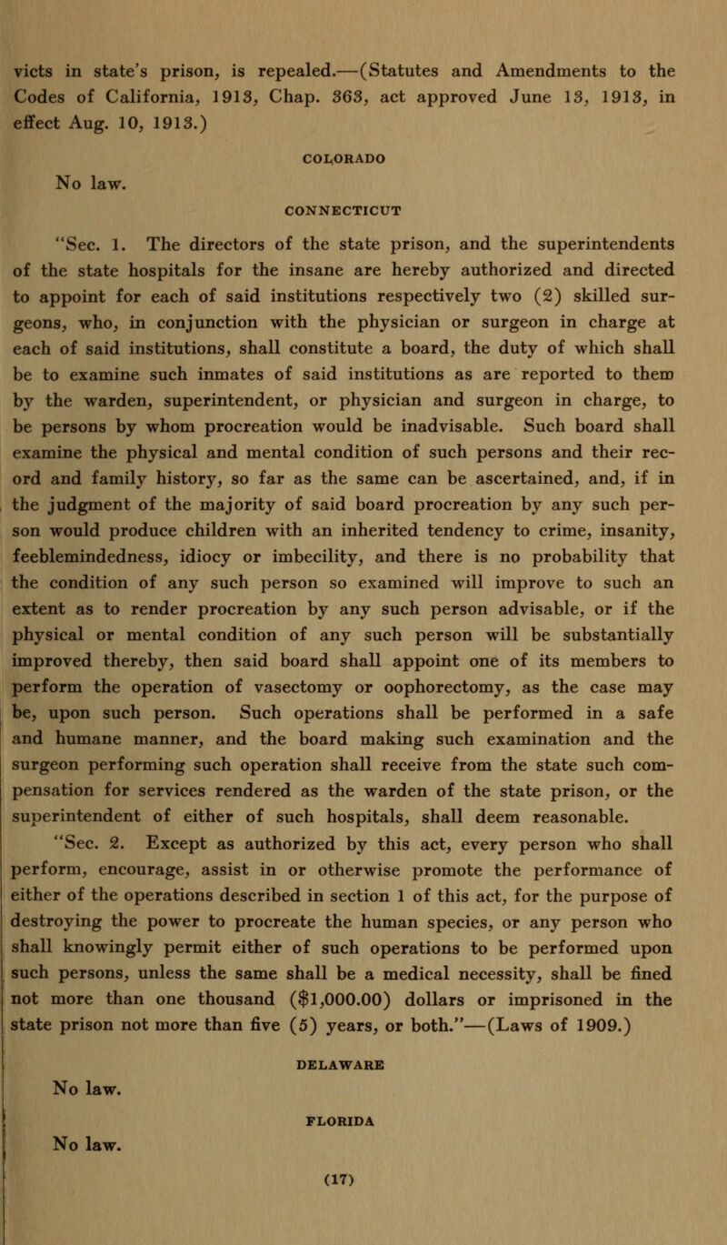 victs in state's prison, is repealed.—(Statutes and Amendments to the Codes of California, 1913, Chap. 363, act approved June 13, 1913, in effect Aug. 10, 1913.) COLORADO No law. CONNECTICUT Sec. 1. The directors of the state prison, and the superintendents of the state hospitals for the insane are hereby authorized and directed to appoint for each of said institutions respectively two (2) skilled sur- geons, who, in conjunction with the physician or surgeon in charge at each of said institutions, shall constitute a board, the duty of which shall be to examine such inmates of said institutions as are reported to them by the warden, superintendent, or physician and surgeon in charge, to be persons by whom procreation would be inadvisable. Such board shall examine the physical and mental condition of such persons and their rec- ord and family history, so far as the same can be ascertained, and, if in the judgment of the majority of said board procreation by any such per- son would produce children with an inherited tendency to crime, insanity, feeblemindedness, idiocy or imbecility, and there is no probability that the condition of any such person so examined will improve to such an extent as to render procreation by any such person advisable, or if the physical or mental condition of any such person will be substantially improved thereby, then said board shall appoint one of its members to perform the operation of vasectomy or oophorectomy, as the case may be, upon such person. Such operations shall be performed in a safe and humane manner, and the board making such examination and the surgeon performing such operation shall receive from the state such com- pensation for services rendered as the warden of the state prison, or the superintendent of either of such hospitals, shall deem reasonable. Sec. 2. Except as authorized by this act, every person who shall perform, encourage, assist in or otherwise promote the performance of either of the operations described in section 1 of this act, for the purpose of destroying the power to procreate the human species, or any person who shall knowingly permit either of such operations to be performed upon such persons, unless the same shall be a medical necessity, shall be fined not more than one thousand ($1,000.00) dollars or imprisoned in the state prison not more than five (5) years, or both.—(Laws of 1909.) DELAWARE No law. FLORIDA No law.