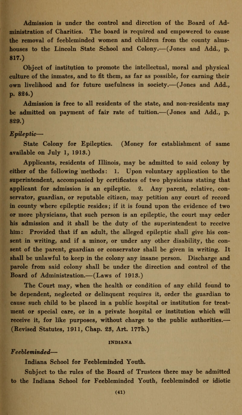 Admission is under the control and direction of the Board of Ad- ministration of Charities. The board is required and empowered to cause the removal of feebleminded women and children from the county alms- houses to the Lincoln State School and Colony.—(Jones and Add., p. 817.) Object of institution to promote the intellectual, moral and physical culture of the inmates, and to fit them, as far as possible, for earning their own livelihood and for future usefulness in society.—(Jones and Add., p. 824.) Admission is free to all residents of the state, and non-residents may be admitted on payment of fair rate of tuition.—(Jones and Add., p. 829.) Epileptic— State Colony for Epileptics. (Money for establishment of same available on July 1, 1918.) Applicants, residents of Illinois, may be admitted to said colony by either of the following methods: 1. Upon voluntary application to the superintendent, accompanied by certificates of two physicians stating that applicant for admission is an epileptic. 2. Any parent, relative, con- servator, guardian, or reputable citizen, may petition any court of record in county where epileptic resides; if it is found upon the evidence of two or more physicians, that such person is an epileptic, the court may order his admission and it shall be the duty of the superintendent to receive him: Provided that if an adult, the alleged epileptic shall give his con- sent in writing, and if a minor, or under any other disability, the con- sent of the parent, guardian or conservator shall be given in writing. It shall be unlawful to keep in the colony any insane person. Discharge and parole from said colony shall be under the direction and control of the Board of Administration.—(Laws of 1918.) The Court may, when the health or condition of any child found to be dependent, neglected or delinquent requires it, order the guardian to cause such child to be placed in a public hospital or institution for treat- ment or special care, or in a private hospital or institution which will receive it, for like purposes, without charge to the public authorities.— (Revised Statutes, 1911, Chap. 28, Art. 177b.) INDIANA Feebleminded— Indiana School for Feebleminded Youth. Subject to the rules of the Board of Trustees there may be admitted to the Indiana School for Feebleminded Youth, feebleminded or idiotic