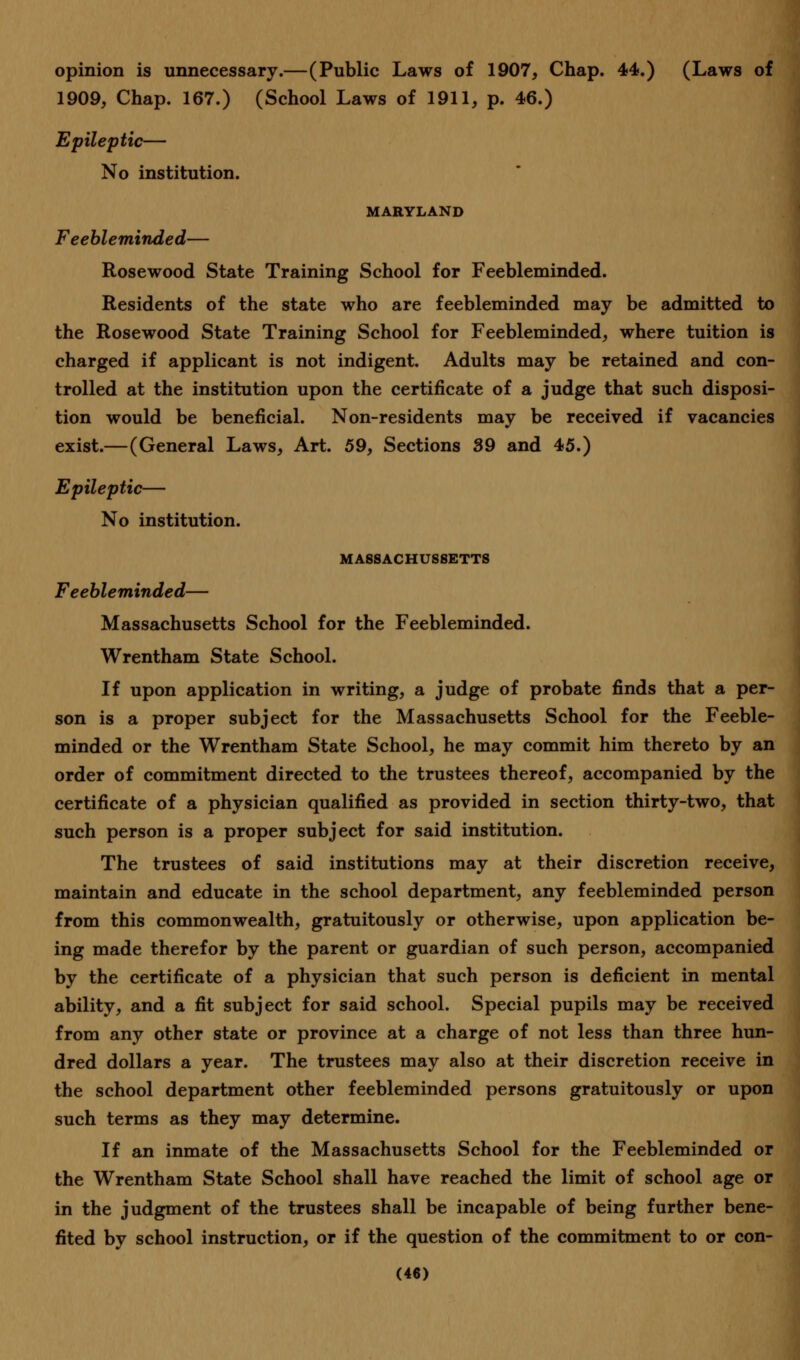 opinion is unnecessary.—(Public Laws of 1907, Chap. 44.) (Laws of 1909, Chap. 167.) (School Laws of 1911, p. 46.) Epileptic— No institution. MARYLAND Feebleminded— Rosewood State Training School for Feebleminded. Residents of the state who are feebleminded may be admitted to the Rosewood State Training School for Feebleminded, where tuition is charged if applicant is not indigent. Adults may be retained and con- trolled at the institution upon the certificate of a judge that such disposi- tion would be beneficial. Non-residents may be received if vacancies exist.—(General Laws, Art. 59, Sections 39 and 45.) Epileptic— No institution. MASSACHUSETTS Feebleminded— Massachusetts School for the Feebleminded. Wrentham State School. If upon application in writing, a judge of probate finds that a per- son is a proper subject for the Massachusetts School for the Feeble- minded or the Wrentham State School, he may commit him thereto by an order of commitment directed to the trustees thereof, accompanied by the certificate of a physician qualified as provided in section thirty-two, that such person is a proper subject for said institution. The trustees of said institutions may at their discretion receive, maintain and educate in the school department, any feebleminded person from this commonwealth, gratuitously or otherwise, upon application be- ing made therefor by the parent or guardian of such person, accompanied by the certificate of a physician that such person is deficient in mental ability, and a fit subject for said school. Special pupils may be received from any other state or province at a charge of not less than three hun- dred dollars a year. The trustees may also at their discretion receive in the school department other feebleminded persons gratuitously or upon such terms as they may determine. If an inmate of the Massachusetts School for the Feebleminded or the Wrentham State School shall have reached the limit of school age or in the judgment of the trustees shall be incapable of being further bene- fited by school instruction, or if the question of the commitment to or con-