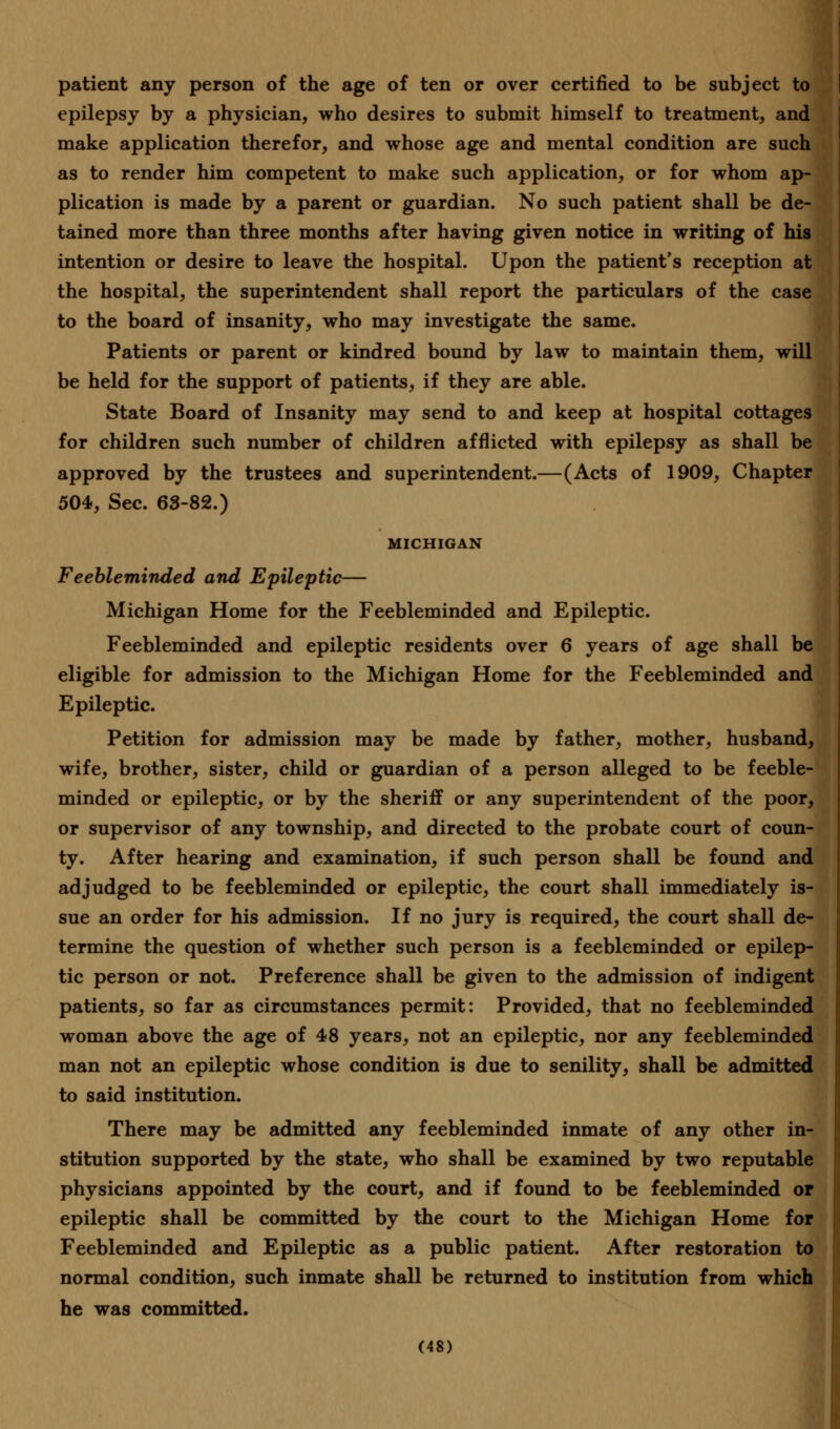 patient any person of the age of ten or over certified to be subject to epilepsy by a physician, who desires to submit himself to treatment, and make application therefor, and whose age and mental condition are such as to render him competent to make such application, or for whom ap- plication is made by a parent or guardian. No such patient shall be de- tained more than three months after having given notice in writing of his intention or desire to leave the hospital. Upon the patient's reception at the hospital, the superintendent shall report the particulars of the case to the board of insanity, who may investigate the same. Patients or parent or kindred bound by law to maintain them, will be held for the support of patients, if they are able. State Board of Insanity may send to and keep at hospital cottages for children such number of children afflicted with epilepsy as shall be approved by the trustees and superintendent.—(Acts of 1909, Chapter 504, Sec. 63-82.) MICHIGAN Feebleminded and Epileptic— Michigan Home for the Feebleminded and Epileptic. Feebleminded and epileptic residents over 6 years of age shall be eligible for admission to the Michigan Home for the Feebleminded and Epileptic. Petition for admission may be made by father, mother, husband, wife, brother, sister, child or guardian of a person alleged to be feeble- minded or epileptic, or by the sheriff or any superintendent of the poor, or supervisor of any township, and directed to the probate court of coun- ty. After hearing and examination, if such person shall be found and adjudged to be feebleminded or epileptic, the court shall immediately is- sue an order for his admission. If no jury is required, the court shall de- termine the question of whether such person is a feebleminded or epilep- tic person or not. Preference shall be given to the admission of indigent patients, so far as circumstances permit: Provided, that no feebleminded woman above the age of 48 years, not an epileptic, nor any feebleminded man not an epileptic whose condition is due to senility, shall be admitted to said institution. There may be admitted any feebleminded inmate of any other in- stitution supported by the state, who shall be examined by two reputable physicians appointed by the court, and if found to be feebleminded or epileptic shall be committed by the court to the Michigan Home for Feebleminded and Epileptic as a public patient. After restoration to normal condition, such inmate shall be returned to institution from which he was committed.