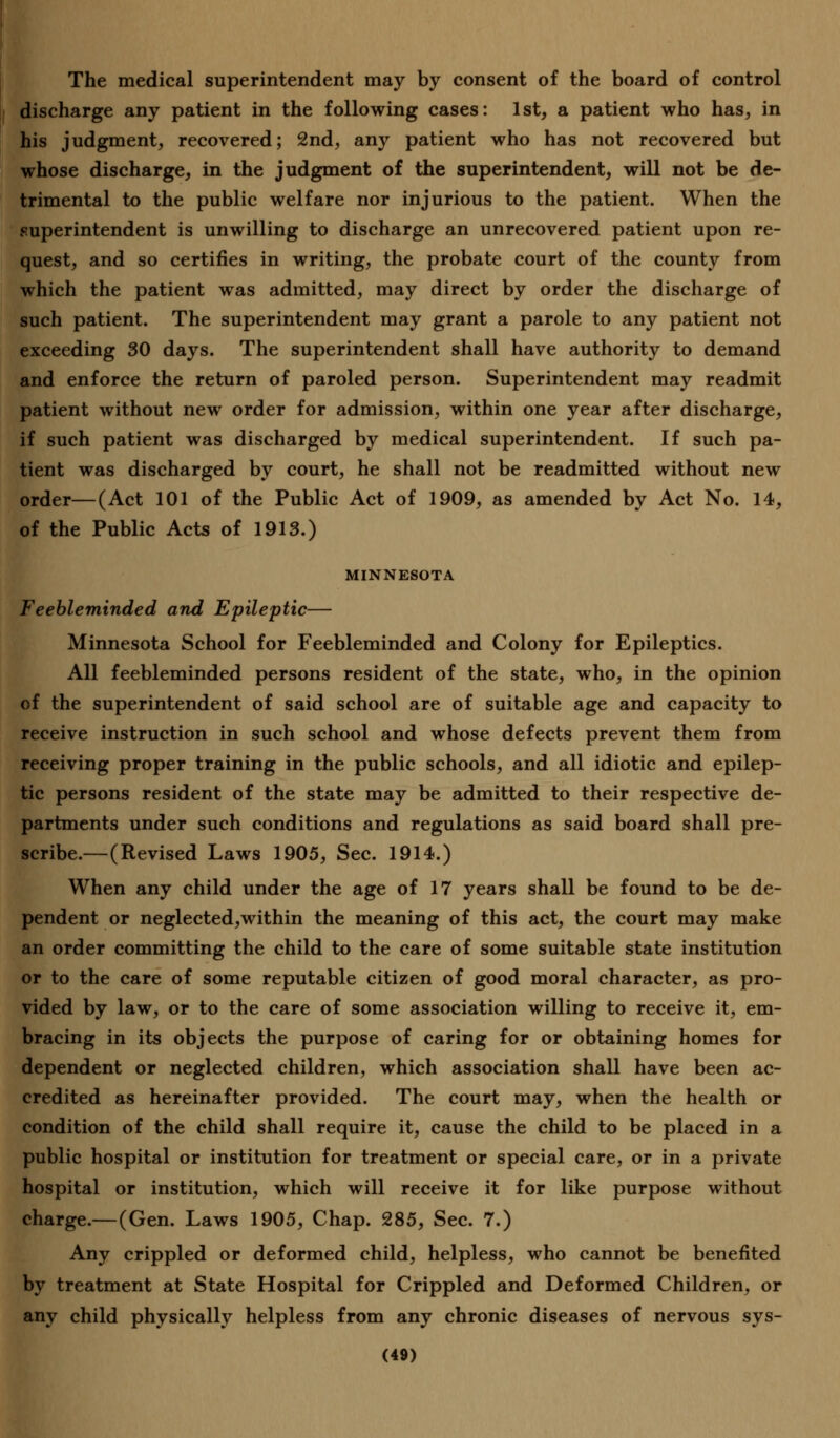 The medical superintendent may by consent of the board of control discharge any patient in the following cases: 1st, a patient who has, in his judgment, recovered; 2nd, any patient who has not recovered but whose discharge, in the judgment of the superintendent, will not be de- trimental to the public welfare nor injurious to the patient. When the superintendent is unwilling to discharge an unrecovered patient upon re- quest, and so certifies in writing, the probate court of the county from which the patient was admitted, may direct by order the discharge of such patient. The superintendent may grant a parole to any patient not exceeding 30 days. The superintendent shall have authority to demand and enforce the return of paroled person. Superintendent may readmit patient without new order for admission, within one year after discharge, if such patient was discharged by medical superintendent. If such pa- tient was discharged by court, he shall not be readmitted without new order—(Act 101 of the Public Act of 1909, as amended by Act No. 14, of the Public Acts of 1913.) MINNESOTA Feebleminded and Epileptic— Minnesota School for Feebleminded and Colony for Epileptics. All feebleminded persons resident of the state, who, in the opinion of the superintendent of said school are of suitable age and capacity to receive instruction in such school and whose defects prevent them from receiving proper training in the public schools, and all idiotic and epilep- tic persons resident of the state may be admitted to their respective de- partments under such conditions and regulations as said board shall pre- scribe.—(Revised Laws 1905, Sec. 1914.) When any child under the age of 17 years shall be found to be de- pendent or neglected,within the meaning of this act, the court may make an order committing the child to the care of some suitable state institution or to the care of some reputable citizen of good moral character, as pro- vided by law, or to the care of some association willing to receive it, em- bracing in its objects the purpose of caring for or obtaining homes for dependent or neglected children, which association shall have been ac- credited as hereinafter provided. The court may, when the health or condition of the child shall require it, cause the child to be placed in a public hospital or institution for treatment or special care, or in a private hospital or institution, which will receive it for like purpose without charge.—(Gen. Laws 1905, Chap. 285, Sec. 7.) Any crippled or deformed child, helpless, who cannot be benefited by treatment at State Hospital for Crippled and Deformed Children, or any child physically helpless from any chronic diseases of nervous sys-