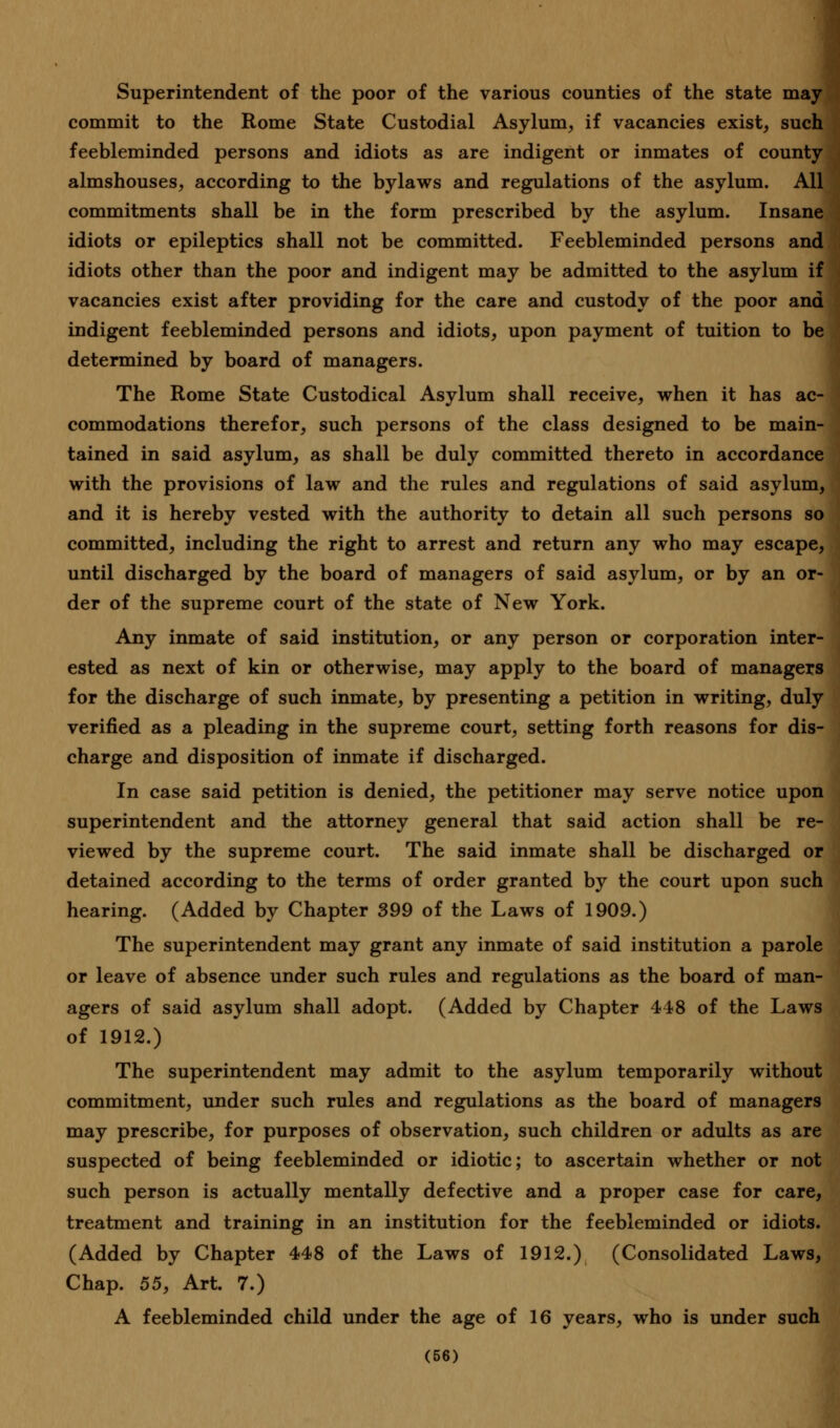 Superintendent of the poor of the various counties of the state may commit to the Rome State Custodial Asylum, if vacancies exist, such feebleminded persons and idiots as are indigent or inmates of county almshouses, according to the bylaws and regulations of the asylum. All commitments shall be in the form prescribed by the asylum. Insane idiots or epileptics shall not be committed. Feebleminded persons and idiots other than the poor and indigent may be admitted to the asylum if vacancies exist after providing for the care and custody of the poor and indigent feebleminded persons and idiots, upon payment of tuition to be determined by board of managers. The Rome State Custodical Asylum shall receive, when it has ac- commodations therefor, such persons of the class designed to be main- tained in said asylum, as shall be duly committed thereto in accordance with the provisions of law and the rules and regulations of said asylum, and it is hereby vested with the authority to detain all such persons so committed, including the right to arrest and return any who may escape, until discharged by the board of managers of said asylum, or by an or- der of the supreme court of the state of New York. Any inmate of said institution, or any person or corporation inter- ested as next of kin or otherwise, may apply to the board of managers for the discharge of such inmate, by presenting a petition in writing, duly verified as a pleading in the supreme court, setting forth reasons for dis- charge and disposition of inmate if discharged. In case said petition is denied, the petitioner may serve notice upon superintendent and the attorney general that said action shall be re- viewed by the supreme court. The said inmate shall be discharged or detained according to the terms of order granted by the court upon such hearing. (Added by Chapter 399 of the Laws of 1909.) The superintendent may grant any inmate of said institution a parole or leave of absence under such rules and regulations as the board of man- agers of said asylum shall adopt. (Added by Chapter 448 of the Laws of 1912.) The superintendent may admit to the asylum temporarily without commitment, under such rules and regulations as the board of managers may prescribe, for purposes of observation, such children or adults as are suspected of being feebleminded or idiotic; to ascertain whether or not such person is actually mentally defective and a proper case for care, treatment and training in an institution for the feebleminded or idiots. (Added by Chapter 448 of the Laws of 1912.) (Consolidated Laws, Chap. 55, Art. 7.) A feebleminded child under the age of 16 years, who is under such