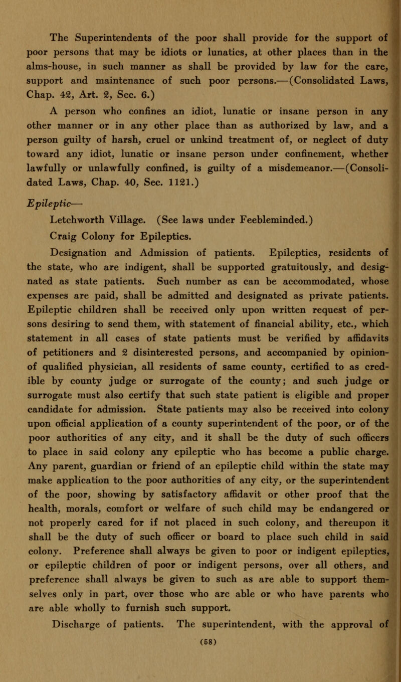 The Superintendents of the poor shall provide for the support of poor persons that may be idiots or lunatics, at other places than in the alms-house, in such manner as shall be provided by law for the care, support and maintenance of such poor persons.—(Consolidated Laws, Chap. 42, Art. 2, Sec. 6.) A person who confines an idiot, lunatic or insane person in any other manner or in any other place than as authorized by law, and a person guilty of harsh, cruel or unkind treatment of, or neglect of duty toward any idiot, lunatic or insane person under confinement, whether lawfully or unlawfully confined, is guilty of a misdemeanor.—(Consoli- dated Laws, Chap. 40, Sec. 1121.) Epileptic— Letch worth Village. (See laws under Feebleminded.) Craig Colony for Epileptics. Designation and Admission of patients. Epileptics, residents of the state, who are indigent, shall be supported gratuitously, and desig- nated as state patients. Such number as can be accommodated, whose expenses are paid, shall be admitted and designated as private patients. Epileptic children shall be received only upon written request of per- sons desiring to send them, with statement of financial ability, etc., which statement in all cases of state patients must be verified by affidavits of petitioners and 2 disinterested persons, and accompanied by opinion- of qualified physician, all residents of same county, certified to as cred- ible by county judge or surrogate of the county; and such judge or surrogate must also certify that such state patient is eligible and proper candidate for admission. State patients may also be received into colony upon official application of a county superintendent of the poor, or of the poor authorities of any city, and it shall be the duty of such officers to place in said colony any epileptic who has become a public charge. Any parent, guardian or friend of an epileptic child within the state may make application to the poor authorities of any city, or the superintendent of the poor, showing by satisfactory affidavit or other proof that the health, morals, comfort or welfare of such child may be endangered or not properly cared for if not placed in such colony, and thereupon it shall be the duty of such officer or board to place such child in said colony. Preference shall always be given to poor or indigent epileptics, or epileptic children of poor or indigent persons, over all others, and preference shall always be given to such as are able to support them- selves only in part, over those who are able or who have parents who are able wholly to furnish such support. Discharge of patients. The superintendent, with the approval of