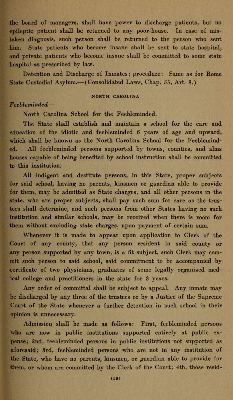 the board of managers, shall have power to discharge patients, but no epileptic patient shall be returned to any poor-house. In case of mis- taken diagnosis, such person shall be returned to the person who sent him. State patients who become insane shall be sent to state hospital, and private patients who become insane shall be committed to some state hospital as prescribed by law. Detention and Discharge of Inmates; procedure: Same as for Rome State Custodial Asylum.—(Consolidated Laws, Chap. 55, Art. 8.) NORTH CAROLINA Feebleminded,— North Carolina School for the Feebleminded. The State shall establish and maintain a school for the care and education of the idiotic and feebleminded 6 years of age and upward, which shall be known as the North Carolina School for the Feeblemind- ed. All feebleminded persons supported by towns, counties, and alms houses capable of being benefited by school instruction shall be committed to this institution. All indigent and destitute persons, in this State, proper subjects for said school, having no parents, kinsmen or guardian able to provide for them, may be admitted as State charges, and all other persons in the state, who are proper subjects, shall pay such sum for care as the trus- tees shall determine, and such persons from other States having no such institution and similar schools, may be received when there is room for them without excluding state charges, upon payment of certain sum. Whenever it is made to appear upon application to Clerk of the Court of any county, that any person resident in said county or any person supported by any town, is a fit subject, such Clerk may com- mit such person to said school, said commitment to be accompanied by certificate of two physicians, graduates of some legally organized med- ical college and practitioners in the state for 3 years. Any order of committal shall be subject to appeal. Any inmate may be discharged by any three of the trustees or by a Justice of the Supreme Court of the State whenever a further detention in such school in their opinion is unnecessary. Admission shall be made as follows: First, feebleminded persons who are now in public institutions supported entirely at public ex- pense; 2nd, feebleminded persons in public institutions not supported as aforesaid; 3rd, feebleminded persons who are not in any institution of the State, who have no parents, kinsmen, or guardian able to provide for them, or whom are committed by the Clerk of the Court; 4th, those resid-