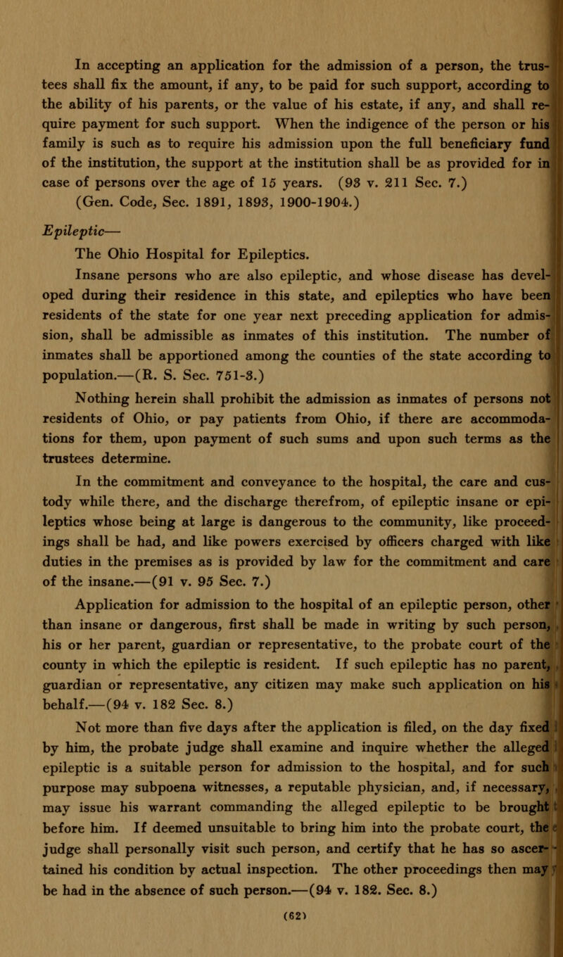 In accepting an application for the admission of a person, the trus- tees shall fix the amount, if any, to be paid for such support, according to the ability of his parents, or the value of his estate, if any, and shall re- quire payment for such support. When the indigence of the person or his family is such as to require his admission upon the full beneficiary fund II of the institution, the support at the institution shall be as provided for in case of persons over the age of 15 years. (93 v. 211 Sec. 7.) (Gen. Code, Sec. 1891, 1893, 1900-1904.) Epileptic— The Ohio Hospital for Epileptics. Insane persons who are also epileptic, and whose disease has devel- oped during their residence in this state, and epileptics who have been residents of the state for one year next preceding application for admis-|| sion, shall be admissible as inmates of this institution. The number of inmates shall be apportioned among the counties of the state according to population.—(R. S. Sec. 751-3.) Nothing herein shall prohibit the admission as inmates of persons not residents of Ohio, or pay patients from Ohio, if there are accommoda- tions for them, upon payment of such sums and upon such terms as the trustees determine. In the commitment and conveyance to the hospital, the care and cus- tody while there, and the discharge therefrom, of epileptic insane or epi- leptics whose being at large is dangerous to the community, like proceed- ings shall be had, and like powers exercised by officers charged with like duties in the premises as is provided by law for the commitment and care of the insane.—(91 v. 95 Sec. 7.) Application for admission to the hospital of an epileptic person, other ■ than insane or dangerous, first shall be made in writing by such person, his or her parent, guardian or representative, to the probate court of the county in which the epileptic is resident. If such epileptic has no parent, ,| guardian or representative, any citizen may make such application on his behalf.—(94 v. 182 Sec. 8.) Not more than five days after the application is filed, on the day fixed by him, the probate judge shall examine and inquire whether the alleged I epileptic is a suitable person for admission to the hospital, and for such purpose may subpoena witnesses, a reputable physician, and, if necessary, may issue his warrant commanding the alleged epileptic to be brought t before him. If deemed unsuitable to bring him into the probate court, the judge shall personally visit such person, and certify that he has so ascer- - tained his condition by actual inspection. The other proceedings then may be had in the absence of such person.—(94 v. 182. Sec. 8.)