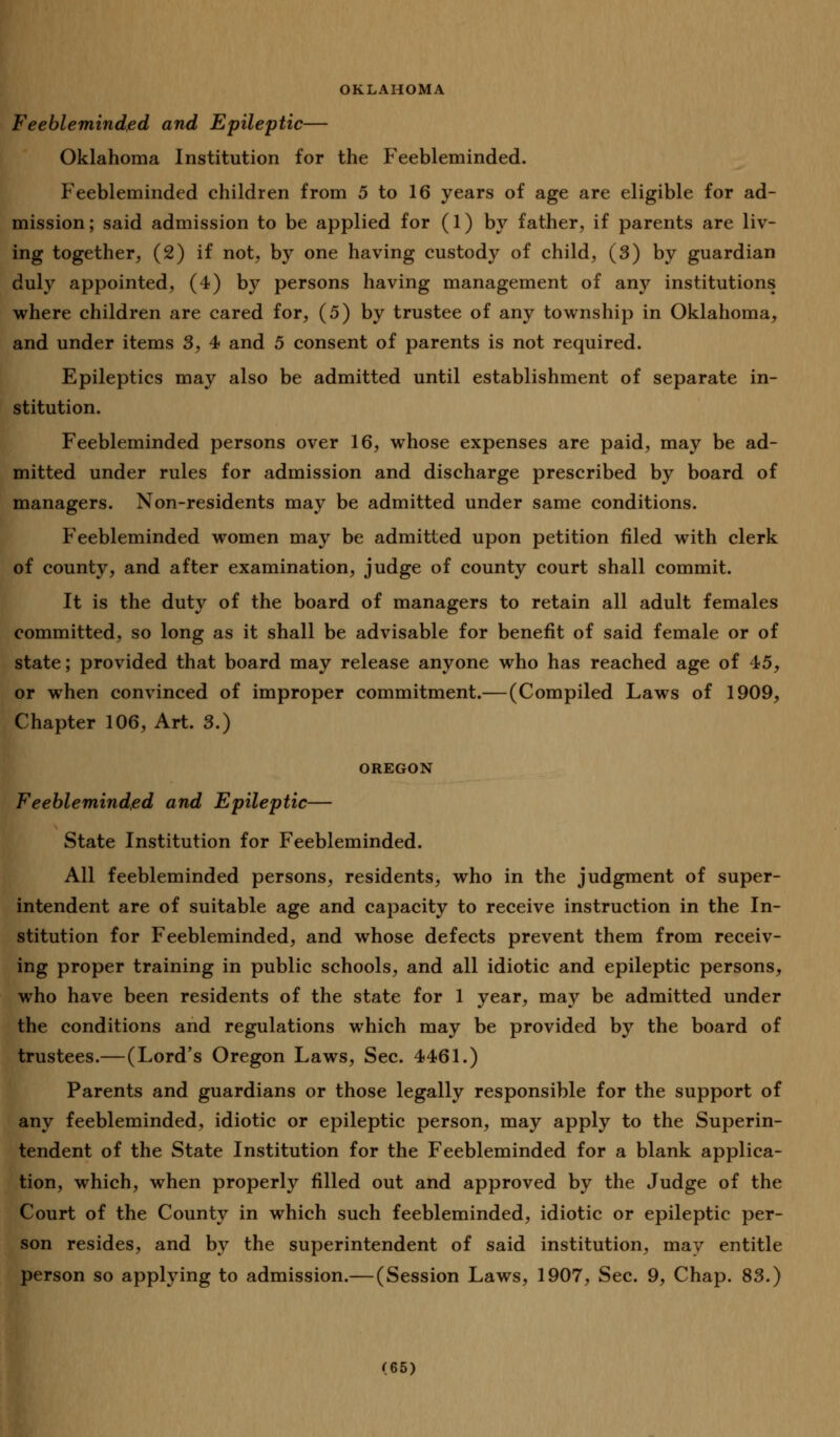 OKLAHOMA Feebleminded and Epileptic— Oklahoma Institution for the Feebleminded. Feebleminded children from 5 to 16 years of age are eligible for ad- mission; said admission to be applied for (1) by father, if parents are liv- ing together, (2) if not, by one having custody of child, (3) by guardian duly appointed, (4) by persons having management of any institutions where children are cared for, (5) by trustee of any township in Oklahoma, and under items 3, 4 and 5 consent of parents is not required. Epileptics may also be admitted until establishment of separate in- stitution. Feebleminded persons over 16, whose expenses are paid, may be ad- mitted under rules for admission and discharge prescribed by board of managers. Non-residents may be admitted under same conditions. Feebleminded women may be admitted upon petition filed with clerk of county, and after examination, judge of county court shall commit. It is the duty of the board of managers to retain all adult females committed, so long as it shall be advisable for benefit of said female or of state; provided that board may release anyone who has reached age of 45, or when convinced of improper commitment.— (Compiled Laws of 1909, Chapter 106, Art. 3.) OREGON Feebleminded and Epileptic— State Institution for Feebleminded. All feebleminded persons, residents, who in the judgment of super- intendent are of suitable age and capacity to receive instruction in the In- stitution for Feebleminded, and whose defects prevent them from receiv- ing proper training in public schools, and all idiotic and epileptic persons, who have been residents of the state for 1 year, may be admitted under the conditions and regulations which may be provided by the board of trustees.—(Lord's Oregon Laws, Sec. 4461.) Parents and guardians or those legally responsible for the support of any feebleminded, idiotic or epileptic person, may apply to the Superin- tendent of the State Institution for the Feebleminded for a blank applica- tion, which, when properly filled out and approved by the Judge of the Court of the County in which such feebleminded, idiotic or epileptic per- son resides, and by the superintendent of said institution, may entitle person so applying to admission.—(Session Laws, 1907, Sec. 9, Chap. 83.)