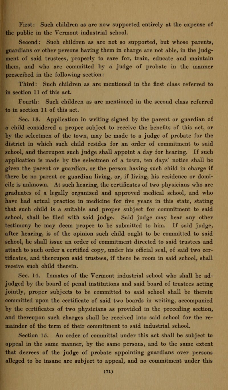 First: Such children as are now supported entirely at the expense of the public in the Vermont industrial school. Second: Such children as are not so supported, but whose parents, guardians or other persons having them in charge are not able, in the judg- ment of said trustees, properly to care for, train, educate and maintain them, and who are committed by a judge of probate in the manner prescribed in the following section: Third: Such children as are mentioned in the first class referred to in section 11 of this act. Fourth: Such children as are mentioned in the second class referred to in section 11 of this act. Sec. 13. Application in writing signed by the parent or guardian of a child considered a proper subject to receive the benefits of this act, or by the selectmen of the town, may be made to a judge of probate for the district in which such child resides for an order of commitment to said school, and thereupon such judge shall appoint a day for hearing. If such application is made by the selectmen of a town, ten days' notice shall be given the parent or guardian, or the person having such child in charge if there be no parent or guardian living, or, if living, his residence or domi- cile is unknown. At such hearing, the certificates of two physicians who are graduates of a legally organized and approved medical school, and who have had actual practice in medicine for five years in this state, stating that such child is a suitable and proper subject for commitment to said school, shall be filed with said judge. Said judge may hear any other testimony he may deem proper to be submitted to him. If said judge, after hearing, is of the opinion such child ought to be committed to said school, he shall issue an order of commitment directed to said trustees and attach to such order a certified copy, under his official seal, of said two cer- tificates, and thereupon said trustees, if there be room in said school, shall receive such child therein. Sec. 14. Inmates of the Vermont industrial school who shall be ad- judged by the board of penal institutions and said board of trustees acting jointly, proper subjects to be committed to said school shall be therein committed upon the certificate of said two boards in writing, accompanied by the certificates of two physicians as provided in the preceding section, and thereupon such charges shall be received into said school for the re- mainder of the term of their commitment to said industrial school. Section 15. An order of committal under this act shall be subject to appeal in the same manner, by the same persons, and to the same extent that decrees of the judge of probate appointing guardians over persons alleged to be insane are subject to appeal, and no commitment under this