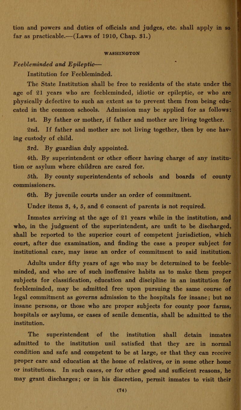 tion and powers and duties of officials and judges, etc. shall apply in so far as practicable.—(Laws of 1910, Chap. 31.) WASHINGTON Feebleminded and Epileptic— Institution for Feebleminded. The State Institution shall be free to residents of the state under the age of 21 years who are feebleminded, idiotic or epileptic, or who are physically defective to such an extent as to prevent them from being edu- cated in the common schools. Admission may be applied for as follows: 1st. By father or mother, if father and mother are living together. 2nd. If father and mother are not living together, then by one hav- ing custody of child. 3rd. By guardian duly appointed. 4th. By superintendent or other officer having charge of any institu- tion or asylum where children are cared for. 5th. By county superintendents of schools and boards of county commissioners. 6th. By juvenile courts under an order of commitment. Under items 3, 4, 5, and 6 consent of parents is not required. Inmates arriving at the age of 21 years while in the institution, and who, in the judgment of the superintendent, are unfit to be discharged, shall be reported to the superior court of competent jurisdiction, which court, after due examination, and finding the case a proper subject for institutional care, may issue an order of commitment to said institution. Adults under fifty years of age who may be determined to be feeble- minded, and who are of such inoffensive habits as to make them proper subjects for classification, education and discipline in an institution for feebleminded, may be admitted free upon pursuing the same course of legal commitment as governs admission to the hospitals for insane; but no insane persons, or those who are proper subjects for county poor farms, hospitals or asylums, or cases of senile dementia, shall be admitted to the institution. The superintendent of the institution shall detain inmates admitted to the institution unil satisfied that they are in normal condition and safe and competent to be at large, or that they can receive proper care and education at the home of relatives, or in some other home or institutions. In such cases, or for other good and sufficient reasons, he may grant discharges; or in his discretion, permit inmates to visit their