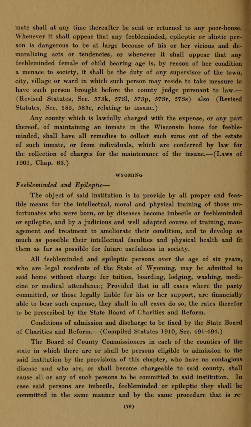 mate shall at any time thereafter be sent or returned to any poor-house. Whenever it shall appear that any feebleminded, epileptic or idiotic per- son is dangerous to be at large because of his or her vicious and de- moralizing acts or tendencies, or whenever it shall appear that any feebleminded female of child bearing age is, by reason of her condition a menace to society, it shall be the duty of any supervisor of the town, city, village or ward in which such person may reside to take measure to have such person brought before the county judge pursuant to law.— (Revised Statutes, Sec. 573k, 5731, 573p, 573r, 573s) also (Revised Statutes, Sec. 585, 585c, relating to insane.) Any county which is lawfully charged with the expense, or any part thereof, of maintaining an inmate in the Wisconsin home for feeble- minded, shall have all remedies to collect such sums out of the estate of such inmate, or from individuals, which are conferred by law for the collection of charges for the maintenance of the insane.—(Laws of 1901, Chap. 63.) WYOMING Feebleminded and Epileptic— The object of said institution is to provide by all proper and feas- ible means for the intellectual, moral and physical training of those un- fortunates who were born, or by diseases become imbecile or feebleminded or epileptic, and by a judicious and well adapted course of training, man- agement and treatment to ameliorate their condition, and to develop as much as possible their intellectual faculties and physical health and fit them as far as possible for future usefulness in society. All feebleminded and epileptic persons over the age of six years, who are legal residents of the State of Wyoming, may be admitted to said home without charge for tuition, boarding, lodging, washing, medi- cine or medical attendance; Provided that in all cases where the party committed, or those legally liable for his or her support, are financially able to bear such expense, they shall in all cases do so, the rates therefor to be prescribed by the State Board of Charities and Reform. Conditions of admission and discharge to be fixed by the State Board of Charities and Reform.—(Compiled Statutes 1910, Sec. 491-494.) The Board of County Commissioners in each of the counties of the state in which there are or shall be persons eligible to admission to the said institution by the provisions of this chapter, who have no contagious disease and who are, or shall become chargeable to said county, shall cause all or any of such persons to be committed to said institution. In case said persons are imbecile, feebleminded or epileptic they shall be committed in the same manner and by the same procedure that is re-