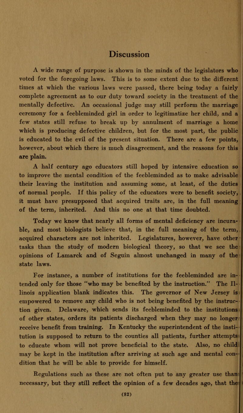 Discussion A wide range of purpose is shown in the minds of the legislators who voted for the foregoing laws. This is to some extent due to the different times at which the various laws were passed, there being today a fairly complete agreement as to our duty toward society in the treatment of the mentally defective. An occasional judge may still perform the marriage ceremony for a feebleminded girl in order to legitimatize her child, and a few states still refuse to break up by annulment of marriage a home which is producing defective children, but for the most part, the public is educated to the evil of the present situation. There are a few points, however, about which there is much disagreement, and the reasons for this are plain. A half century ago educators still hoped by intensive education so to improve the mental condition of the feebleminded as to make advisable their leaving the institution and assuming some, at least, of the duties of normal people. If this policy of the educators were to benefit society, it must have presupposed that acquired traits are, in the full meaning of the term, inherited. And this no one at that time doubted. Today we know that nearly all forms of mental deficiency are incura- ble, and most biologists believe that, in the full meaning of the term, acquired characters are not inherited. Legislatures, however, have other tasks than the study of modern biological theory, so that we see the opinions of Lamarck and of Seguin almost unchanged in many of the state laws. For instance, a number of institutions for the feebleminded are in- tended only for those who may be benefited by the instruction. The Il- linois application blank indicates this. The governor of New Jersey is empowered to remove any child who is not being benefited by the instruc- tion given. Delaware, which sends its feebleminded to the institutions of other states, orders its patients discharged when they may no longer receive benefit from training. In Kentucky the superintendent of the insti- tution is supposed to return to the counties all patients, further attempts to educate whom will not prove beneficial to the state. Also, no child may be kept in the institution after arriving at such age and mental con- dition that he will be able to provide for himself. Regulations such as these are not often put to any greater use than necessary, but they still reflect the opinion of a few decades ago, that the