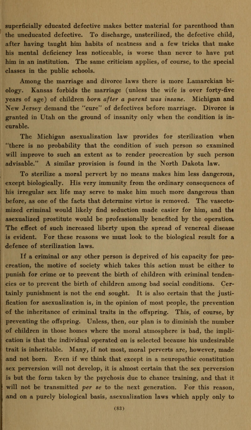 superficially educated defective makes better material for parenthood than the uneducated defective. To discharge, unsterilized, the defective child, after having taught him habits of neatness and a few tricks that make his mental deficiency less noticeable, is worse than never to have put him in an institution. The same criticism applies, of course, to the special classes in the public schools. Among the marriage and divorce laws there is more Lamarckian bi- ology. Kansas forbids the marriage (unless the wife is over forty-five years of age) of children born after a parent was insane. Michigan and New Jersey demand the cure of defectives before marriage. Divorce is granted in Utah on the ground of insanity only when the condition is in- curable. The Michigan asexualization law provides for sterilization when there is no probability that the condition of such person so examined will improve to such an extent as to render procreation by such person advisable. A similar provision is found in the North Dakota law. To sterilize a moral pervert by no means makes him less dangerous, except biologically. His very immunity from the ordinary consequences of his irregular sex life may serve to make him much more dangerous than before, as one of the facts that determine virtue is removed. The vasecto- mized criminal would likely find seduction made easier for him, and th« asexualized prostitute would be professionally benefited by the operation. The effect of such increased liberty upon the spread of venereal disease is evident. For these reasons we must look to the biological result for a defence of sterilization laws. If a criminal or any other person is deprived of his capacity for pro- creation, the motive of society which takes this action must be either to punish for crime or to prevent the birth of children with criminal tenden- cies or to prevent the birth of children among bad social conditions. Cer- tainly punishment is not the end sought. It is also certain that the justi- fication for asexualization is, in the opinion of most people, the prevention of the inheritance of criminal traits in the offspring. This, of course, by preventing the offspring. Unless, then, our plan is to diminish the number of children in those homes where the moral atmosphere is bad, the impli- cation is that the individual operated on is selected because his undesirable trait is inheritable. Many, if not most, moral perverts are, however, made and not born. Even if we think that except in a neuropathic constitution sex perversion will not develop, it is almost certain that the sex perversion is but the form taken by the psychosis due to chance training, and that it will not be transmitted per se to the next generation. For this reason, : and on a purely biological basis, asexualization laws which apply only to