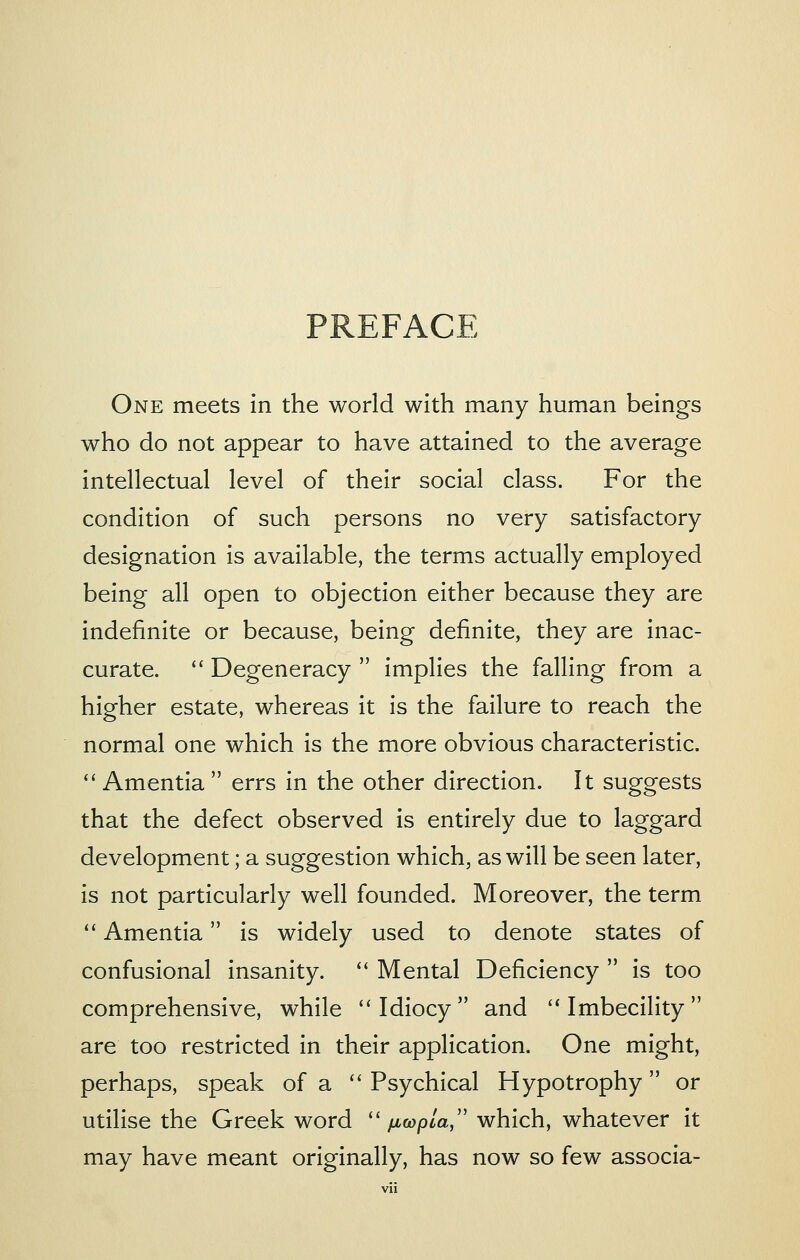 PREFACE One meets in the world with many human beings who do not appear to have attained to the average intellectual level of their social class. For the condition of such persons no very satisfactory designation is available, the terms actually employed being all open to objection either because they are indefinite or because, being definite, they are inac- curate.  Degeneracy  implies the falling from a higher estate, whereas it is the failure to reach the normal one which is the more obvious characteristic.  Amentia  errs in the other direction. It suggests that the defect observed is entirely due to laggard development; a suggestion which, as will be seen later, is not particularly well founded. Moreover, the term  Amentia is widely used to denote states of confusional insanity.  Mental Deficiency  is too comprehensive, while ''Idiocy and Imbecility are too restricted in their application. One might, perhaps, speak of a  Psychical Hypotrophy or utilise the Greek word '' ficopla/' which, whatever it may have meant originally, has now so few associa-