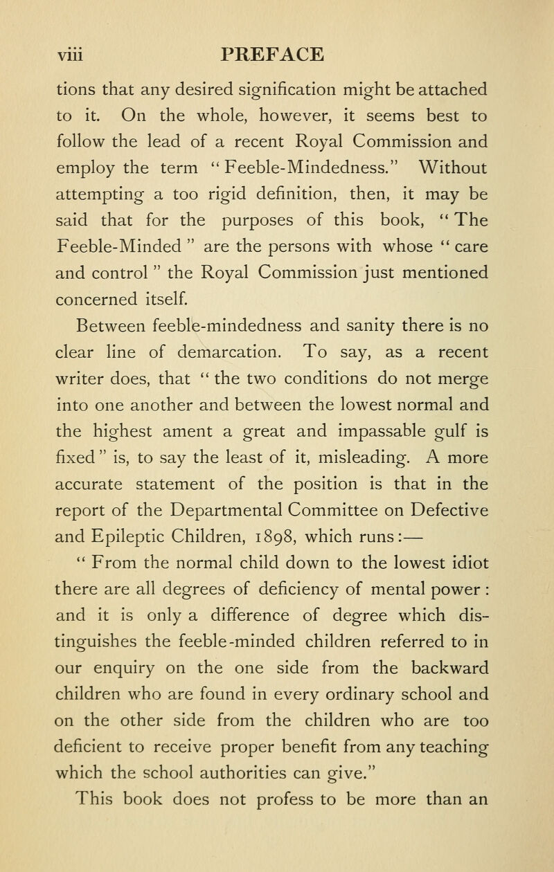 tions that any desired signification might be attached to it. On the whole, however, it seems best to follow the lead of a recent Royal Commission and employ the term ''Feeble-Mindedness. Without attempting a too rigid definition, then, it may be said that for the purposes of this book, '' The Feeble-Minded  are the persons with whose  care and control  the Royal Commission just mentioned concerned itself. Between feeble-mindedness and sanity there Is no clear line of demarcation. To say, as a recent writer does, that  the two conditions do not merge into one another and between the lowest normal and the highest ament a great and impassable gulf is fixed  is, to say the least of It, misleading. A more accurate statement of the position is that in the report of the Departmental Committee on Defective and Epileptic Children, 1898, which runs:— '' From the normal child down to the lowest idiot there are all degrees of deficiency of mental power : and It is only a difference of degree which dis- tinguishes the feeble-minded children referred to In our enquiry on the one side from the backward children who are found in every ordinary school and on the other side from the children who are too deficient to receive proper benefit from any teaching which the school authorities can give. This book does not profess to be more than an