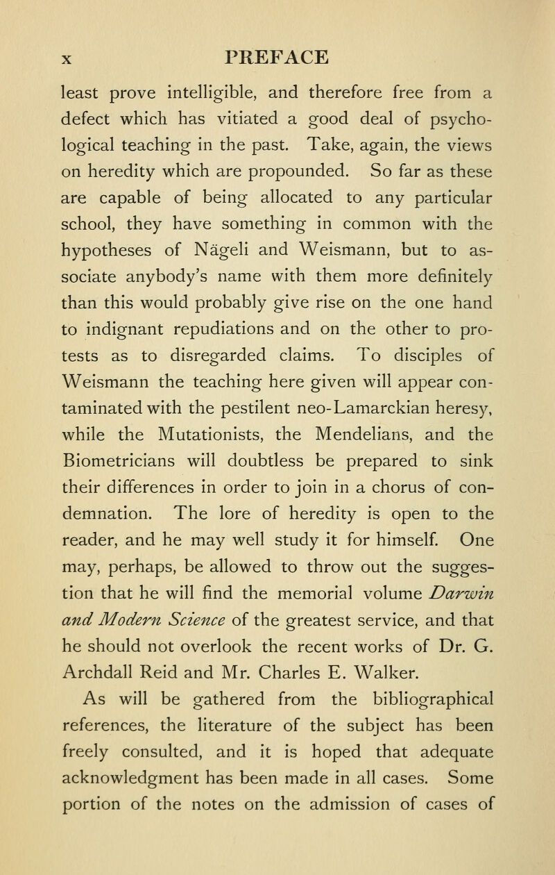 least prove intelligible, and therefore free from a defect which has vitiated a good deal of psycho- logical teaching in the past. Take, again, the views on heredity which are propounded. So far as these are capable of being allocated to any particular school, they have something in common with the hypotheses of Nageli and Weismann, but to as- sociate anybody's name with them more definitely than this would probably give rise on the one hand to indignant repudiations and on the other to pro- tests as to disregarded claims. To disciples of Weismann the teaching here given will appear con- taminated with the pestilent neo-Lamarcklan heresy, while the Mutatlonists, the Mendellans, and the Biometriclans will doubtless be prepared to sink their differences in order to join in a chorus of con- demnation. The lore of heredity is open to the reader, and he may well study it for himself. One may, perhaps, be allowed to throw out the sugges- tion that he will find the memorial volume Darwin and Modern Science of the greatest service, and that he should not overlook the recent works of Dr. G. Archdall Reid and Mr. Charles E. Walker. As will be gathered from the bibliographical references, the literature of the subject has been freely consulted, and it Is hoped that adequate acknowledgment has been made in all cases. Some portion of the notes on the admission of cases of