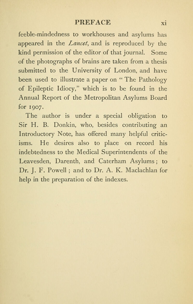 feeble-mindedness to workhouses and asylums has appeared in the Lancet, and is reproduced by the kind permission of the editor of that journal. Some of the photographs of brains are taken from a thesis submitted to the University of London, and have been used to illustrate a paper on  The Pathology of Epileptic Idiocy, which is to be found in the Annual Report of the Metropolitan Asylums Board for 1907. The author is under a special obligation to Sir H. B. Donkin, who, besides contributing an Introductory Note, has offered many helpful critic- isms. He desires also to place on record his indebtedness to the Medical Superintendents of the Leavesden, Darenth, and Caterham Asylums; to Dr. J. F. Powell ; and to Dr. A. K. Maclachlan for help in the preparation of the indexes.