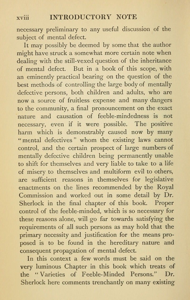 necessary preliminary to any useful discussion of the subject of mental defect. It may possibly be deemed by some that the author might have struck a somewhat more certain note when dealing with the still-vexed question of the inheritance of mental defect. But in a book of this scope, with an eminently practical bearing on the question of the best methods of controlling the large body of mentally defective persons, both children and adults, who are now a source of fruitless expense and many dangers to the community, a final pronouncement on the exact nature and causation of feeble-mindedness is not necessary, even if it were possible. The positive harm which is demonstrably caused now by many  mental defectives whom the existing laws cannot control, and the certain prospect of large numbers of mentally defective children being permanently unable to shift for themselves and very liable to take to a life of misery to themselves and multiform evil to others, are sufficient reasons in themselves for legislative enactments on the lines recommended by the Royal Commission and worked out in some detail by Dr. Sherlock in the final chapter of this book. Proper control of the feeble-minded, which is so necessary for these reasons alone, will go far towards satisfying the requirements of all such persons as may hold that the primary necessity and justification for the means pro- posed is to be found in the hereditary nature and consequent propagation of mental defect. In this context a few words must be said on the very luminous Chapter in this book which treats of the *' Varieties of Feeble-Minded Persons. Dr. Sherlock here comments trenchantly on many existing