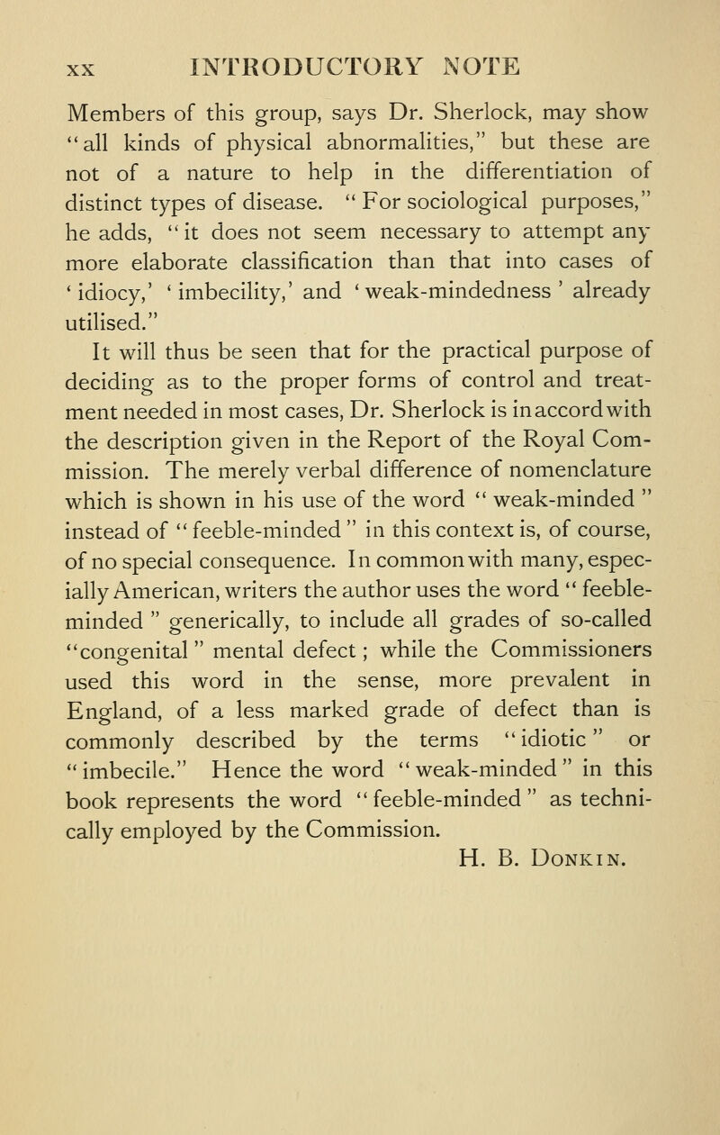 Members of this group, says Dr. Sherlock, may show all kinds of physical abnormalities, but these are not of a nature to help in the differentiation of distinct types of disease.  For sociological purposes, he adds, ''it does not seem necessary to attempt any more elaborate classification than that into cases of 'idiocy,' 'imbecility,' and 'weak-mindedness' already utilised. It will thus be seen that for the practical purpose of deciding as to the proper forms of control and treat- ment needed in most cases, Dr. Sherlock is in accord with the description given in the Report of the Royal Com- mission. The merely verbal difference of nomenclature which is shown in his use of the word  weak-minded  instead of  feeble-minded  in this context is, of course, of no special consequence. In common with many, espec- ially American, writers the author uses the word  feeble- minded  generically, to include all grades of so-called congenital mental defect; while the Commissioners used this word in the sense, more prevalent in England, of a less marked grade of defect than is commonly described by the terms idiotic or imbecile. Hence the word weak-minded in this book represents the word feeble-minded as techni- cally employed by the Commission. H. B. DONKIN.