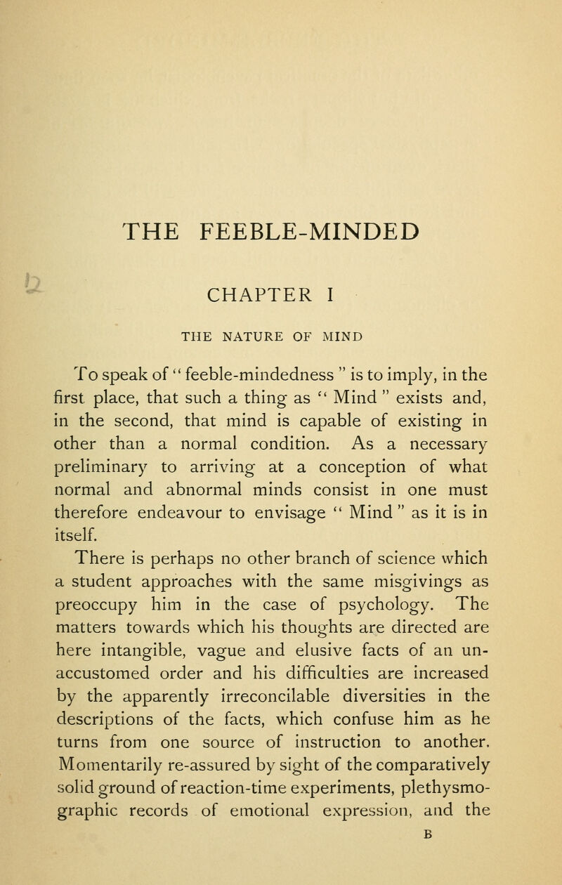 THE FEEBLE-MINDED h ^ CHAPTER I THE NATURE OF MIND To speak of'' feeble-mindedness  is to imply, in the first place, that such a thing as  Mind  exists and, in the second, that mind is capable of existing in other than a normal condition. As a necessary preliminary to arriving at a conception of what normal and abnormal minds consist in one must therefore endeavour to envisage  Mind as it is in itself. There is perhaps no other branch of science which a student approaches with the same misgivings as preoccupy him in the case of psychology. The matters towards which his thoughts are directed are here intangible, vague and elusive facts of an un- accustomed order and his difficulties are increased by the apparently irreconcilable diversities in the descriptions of the facts, which confuse him as he turns from one source of instruction to another. Momentarily re-assured by sight of the comparatively solid ground of reaction-time experiments, plethysmo- graphic records of emotional expression, and the B