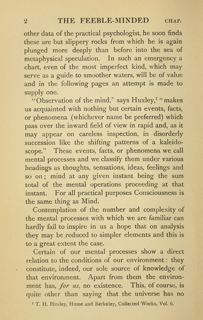 other data of the practical psychologist, he soon finds these are but slippery rocks from which he is again plunged more deeply than before into the sea of metaphysical speculation. In such an emergency a chart, even of the most imperfect kind, which may serve as a guide to smoother waters, will be of value and in the following pages an attempt is made to supply one. ''Observation of the mind, says Huxley,^ ''makes us acquainted with nothing but certain events, facts, or phenomena (whichever name be preferred) which pass over the inward field of view in rapid and, as it may appear on careless inspection, in disorderly succession like the shifting patterns of a kaleido- scope. These events, facts, or phenomena we call mental processes and we classify them under various headings as thoughts, sensations, ideas, feelings and so on ; mind at any given instant being the sum total of the mental operations proceeding at that instant. For all practical purposes Consciousness is the same thing as Mind. Contemplation of the number and complexity of the mental processes with which we are familiar can hardly fail to inspire in us a hope that on analysis they may be_reduced to simpler elements and this is to a great extent the case. Certain of our mental processes show a direct relation to the conditions of our environment: they constitute, indeed, our sole source of knowledge of that environment. Apart from them the environ- ment has, for us, no existence. This, of course, is quite other than saying that the universe has no 1 T. H. Huxley, Hume and Berkeley, Collected Works, Vol. 6.