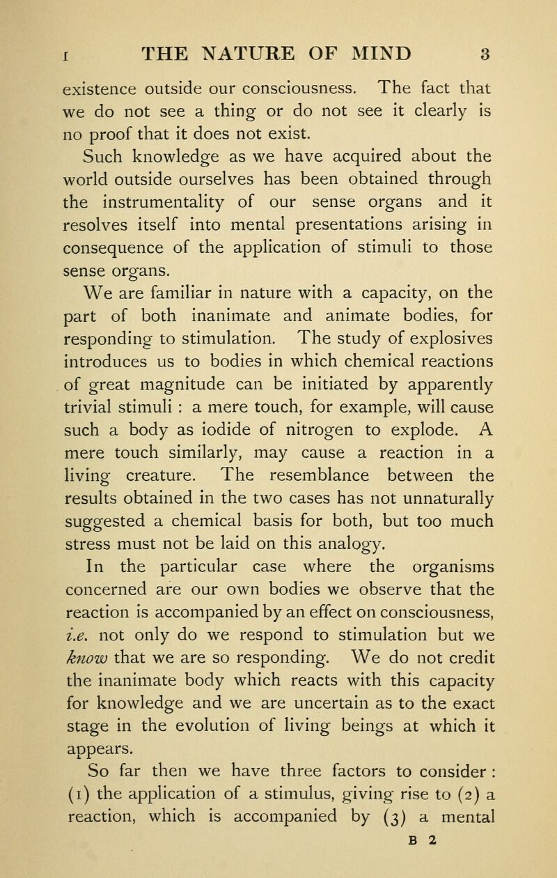 existence outside our consciousness. The fact that we do not see a thing or do not see it clearly is no proof that it does not exist. Such knowledge as we have acquired about the world outside ourselves has been obtained through the instrumentality of our sense organs and it resolves itself into mental presentations arising in consequence of the application of stimuli to those sense organs. We are familiar in nature with a capacity, on the part of both inanimate and animate bodies, for responding to stimulation. The study of explosives introduces us to bodies in which chemical reactions of great magnitude can be initiated by apparently trivial stimuli : a mere touch, for example, will cause such a body as iodide of nitrogen to explode. A mere touch similarly, may cause a reaction in a living creature. The resemblance between the results obtained in the two cases has not unnaturally suggested a chemical basis for both, but too much stress must not be laid on this analogy. In the particular case where the organisms concerned are our own bodies we observe that the reaction is accompanied by an effect on consciousness, i.e. not only do we respond to stimulation but we know that we are so responding. We do not credit the inanimate body which reacts with this capacity for knowledge and we are uncertain as to the exact stage in the evolution of living beings at which it appears. So far then we have three factors to consider : (i) the application of a stimulus, giving rise to (2) a reaction, which is accompanied by (3) a mental B 2