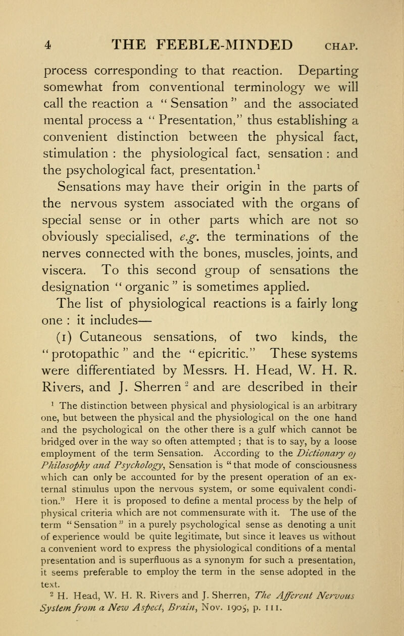 process corresponding to that reaction. Departing somewhat from conventional terminology we will call the reaction a Sensation and the associated mental process a  Presentation, thus establishing a convenient distinction between the physical fact, stimulation : the physiological fact, sensation : and the psychological fact, presentation/ Sensations may have their origin in the parts of the nervous system associated with the organs of special sense or in other parts which are not so obviously specialised, e,g, the terminations of the nerves connected with the bones, muscles, joints, and viscera. To this second group of sensations the designation ''organic is sometimes applied. The list of physiological reactions is a fairly long one : it includes— (i) Cutaneous sensations, of two kinds, the ''protopathic  and the epicritic. These systems were differentiated by Messrs. H. Head, W. H. R. Rivers, and J. Sherren ^ and are described in their ^ The distinction between physical and physiological is an arbitrary one, but between the physical and the physiological on the one hand and the psychological on the other there is a gulf which cannot be bridged over in the way so often attempted ; that is to sa^^, by a loose employment of the term Sensation. According to the Dictionary oj Philosophy and Psychology, Sensation is  that mode of consciousness which can only be accounted for by the present operation of an ex- ternal stimulus upon the nervous system, or some equivalent condi- tion. Here it is proposed to define a mental process by the help of physical criteria which are not commensurate with it. The use of the term  Sensation  in a purely psychological sense as denoting a unit of experience would be quite legitimate, but since it leaves us without a convenient word to express the physiological conditions of a mental presentation and is superfluous as a synonym for such a presentation, it seems preferable to employ the term in the sense adopted in the text. 2 H. Head, W. H. R. Rivers and J. Sherren, The Afferent Nervous System from a New Aspect, Brain, Nov. 1903, p. iii.