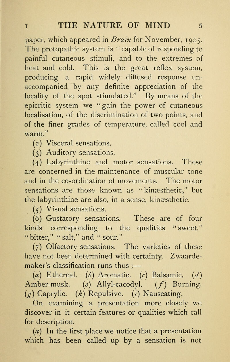 paper, which appeared in Brain for November, 1905. The protopathic system is  capable of responding to painful cutaneous stimuli, and to the extremes of heat and cold. This is the great reflex system, producing a rapid widely diffused response un- accompanied by any definite appreciation of the locality of the spot stimulated. By means of the epicritic system we  gain the power of cutaneous localisation, of the discrimination of two points, and of the finer grades of temperature, called cool and warm. (2) Visceral sensations. (3) Auditory sensations. (4) Labyrinthine and motor sensations. These are concerned in the maintenance of muscular tone and in the co-ordination of movements. The motor sensations are those known as  kinaesthetic, but the labyrinthine are also, in a sense, kinaesthetic. (5) Visual sensations. (6) Gustatory sensations. These are of four kinds corresponding to the qualities ''sweet, ''bitter, salt, and sour. (7) Olfactory sensations. The varieties of these have not been determined with certainty. Zwaarde- maker's classification runs thus ;— [a) Ethereal, {b) Aromatic, {c) Balsamic, (d) Amber-musk. {e) Allyl-cacodyl. (/) Burning. i^g) Caprylic. {Ji) Repulsive, (i) Nauseating. On examining a presentation more closely we discover in it certain features or qualities which call for description. {a) In the first place we notice that a presentation which has been called up by a sensation is not