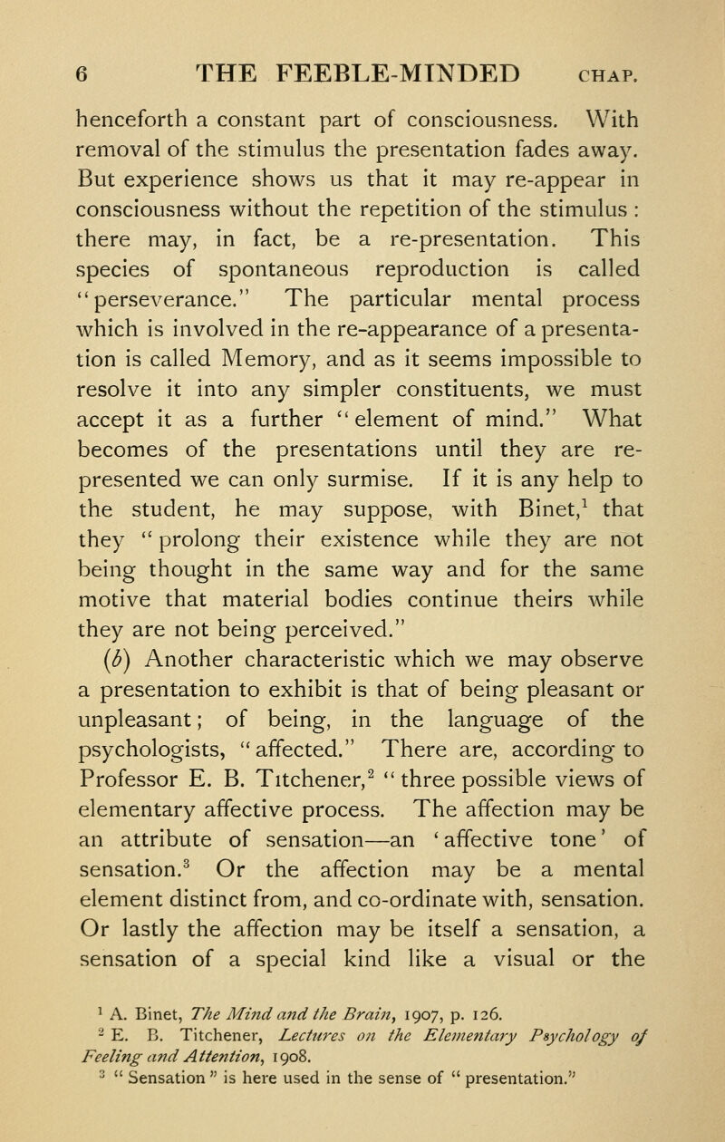 henceforth a constant part of consciousness. With removal of the stimulus the presentation fades away. But experience shows us that it may re-appear in consciousness without the repetition of the stimulus : there may, in fact, be a re-presentation. This species of spontaneous reproduction is called perseverance. The particular mental process which is involved in the re-appearance of a presenta- tion is called Memory, and as it seems impossible to resolve it into any simpler constituents, we must accept it as a further element of mind. What becomes of the presentations until they are re- presented we can only surmise. If it is any help to the student, he may suppose, with Binet,^ that they  prolong their existence while they are not being thought in the same way and for the same motive that material bodies continue theirs while they are not being perceived. (b) Another characteristic which we may observe a presentation to exhibit is that of being pleasant or unpleasant; of being, in the language of the psychologists, affected. There are, according to Professor E. B. Titchener,^  three possible views of elementary affective process. The affection may be an attribute of sensation—an ' affective tone' of sensation.-^ Or the affection may be a mental element distinct from, and co-ordinate with, sensation. Or lastly the affection may be itself a sensation, a sensation of a special kind like a visual or the ^ A. Binet, The Mind and the Brain, 1907? P- 126. - E. B. Titchener, Lectures on the Elementary Psychology of Feeling and Attention^ 1908. ^  Sensation  is here used in the sense of  presentation.