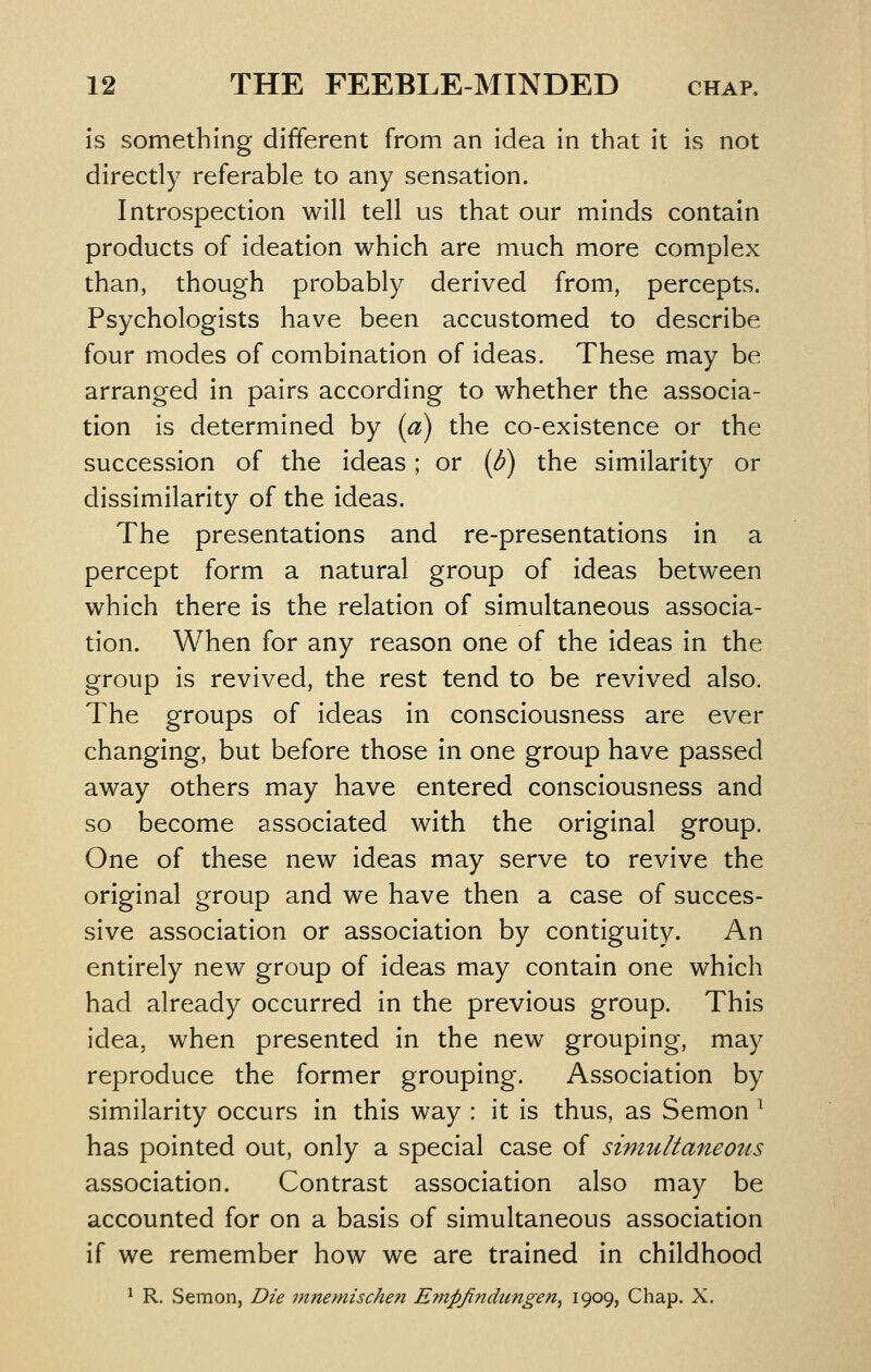 is something different from an idea in that it is not directly referable to any sensation. Introspection will tell us that our minds contain products of ideation which are much more complex than, though probably derived from, percepts. Psychologists have been accustomed to describe four modes of combination of ideas. These may be arranged in pairs according to whether the associa- tion is determined by (a) the co-existence or the succession of the ideas; or (d) the similarity or dissimilarity of the ideas. The presentations and re-presentations in a percept form a natural group of ideas between which there is the relation of simultaneous associa- tion. When for any reason one of the ideas in the group is revived, the rest tend to be revived also. The groups of ideas in consciousness are ever changing, but before those in one group have passed away others may have entered consciousness and so become associated with the original group. One of these new ideas may serve to revive the original group and we have then a case of succes- sive association or association by contiguity. An entirely new group of ideas may contain one which had already occurred in the previous group. This idea, when presented in the new grouping, may reproduce the former grouping. Association by similarity occurs in this way : it is thus, as Semon ^ has pointed out, only a special case of simultaneous association. Contrast association also may be accounted for on a basis of simultaneous association if we remember how we are trained in childhood ^ R. Semon, Die mnemischen Empfindungen^ 1909? Chap. X.