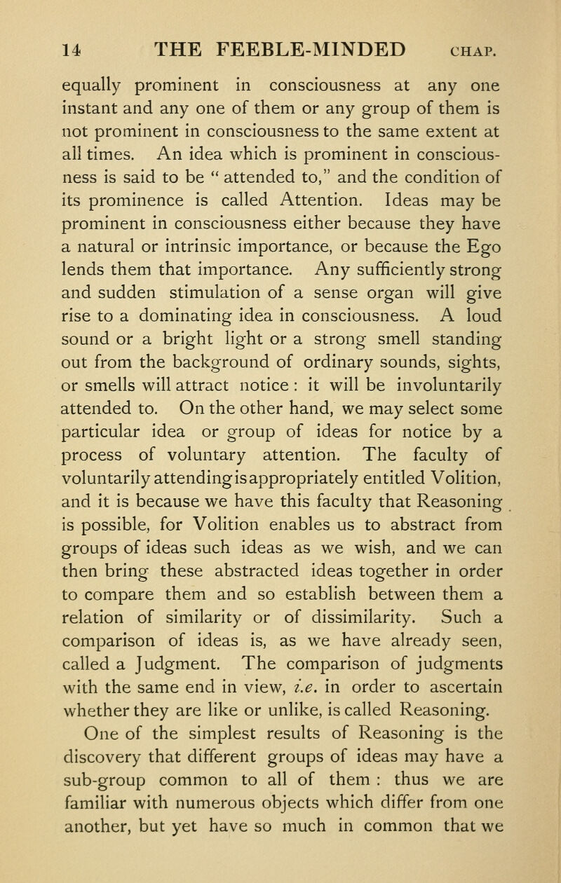 equally prominent in consciousness at any one instant and any one of them or any group of them is not prominent in consciousness to the same extent at all times. An idea which is prominent in conscious- ness is said to be *' attended to, and the condition of its prominence is called Attention. Ideas may be prominent in consciousness either because they have a natural or intrinsic importance, or because the Ego lends them that importance. Any sufficiently strong and sudden stimulation of a sense organ will give rise to a dominating idea in consciousness. A loud sound or a bright light or a strong smell standing out from the background of ordinary sounds, sights, or smells will attract notice : it will be involuntarily attended to. On the other hand, we may select some particular idea or group of ideas for notice by a process of voluntary attention. The faculty of voluntarily attending is appropriately entitled Volition, and it is because we have this faculty that Reasoning is possible, for Volition enables us to abstract from groups of ideas such ideas as we wish, and we can then bring these abstracted ideas together in order to compare them and so establish between them a relation of similarity or of dissimilarity. Such a comparison of ideas is, as we have already seen, called a Judgment. The comparison of judgments with the same end in view, i.e. in order to ascertain whether they are like or unlike, is called Reasoning. One of the simplest results of Reasoning is the discovery that different groups of ideas may have a sub-group common to all of them : thus we are familiar with numerous objects which differ from one another, but yet have so much in common that we