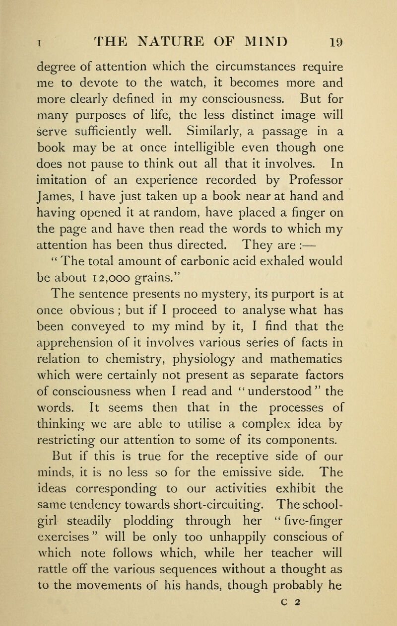 degree of attention which the circumstances require me to devote to the watch, it becomes more and more clearly defined in my consciousness. But for many purposes of life, the less distinct image will serve sufficiently well. Similarly, a passage in a book may be at once intelligible even though one does not pause to think out all that it involves. In imitation of an experience recorded by Professor James, I have just taken up a book near at hand and having opened it at random, have placed a finger on the page and have then read the words to which my attention has been thus directed. They are :—  The total amount of carbonic acid exhaled would be about 12,000 grains. The sentence presents no mystery, its purport is at once obvious ; but if I proceed to analyse what has been conveyed to my mind by it, I find that the apprehension of it involves various series of facts in relation to chemistry, physiology and mathematics which were certainly not present as separate factors of consciousness when I read and understood the words. It seems then that in the processes of thinking we are able to utilise a complex idea by restricting our attention to some of its components. But if this is true for the receptive side of our minds, it is no less so for the emissive side. The ideas corresponding to our activities exhibit the same tendency towards short-circuiting. The school- girl steadily plodding through her '' five-finger exercises  will be only too unhappily conscious of which note follows which, while her teacher will rattle off the various sequences without a thought as to the movements of his hands, though probably he c 2