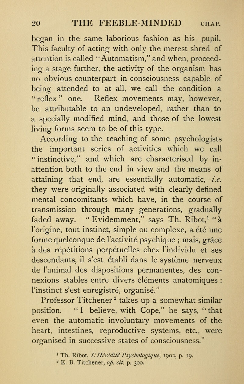began in the same laborious fashion as his pupil. This faculty of acting with only the merest shred of attention is called ''Automatism, and when, proceed- ing a stage further, the activity of the organism has no obvious counterpart in consciousness capable of beinof attended to at all, we call the condition a ''reflex one. Reflex movements may, however, be attributable to an undeveloped, rather than to a specially modified mind, and those of the lowest living forms seem to be of this type. According to the teaching of some psychologists the important series of activities which we call instinctive, and which are characterised by in- attention both to the end in view and the means of attaining that end, are essentially automatic, i.e. they were originally associated with clearly defined mental concomitants which have, in the course of transmission through many generations, gradually faded away.  Evidemment, says Th. Ribot,^ a I'origine, tout instinct, simple ou complexe, a ete una forme quelconque de I'activite psychique ; mais, grdce a des repetitions perpetuelles chez I'individu et ses descendants, il s est etabli dans le systeme nerveux de I'animal des dispositions permanentes, des con- nexions stables entre divers elements anatomiques : I'instinct s'est enregistre, organise. Professor Titchener ^ takes up a somewhat similar position. I believe, with Cope, he says, that even the automatic involuntary movements of the heart, intestines, reproductive systems, etc., were organised in successive states of consciousness. ^ Th. Ribot, LHiriditd Psychologiqucy 1902, p. 19. '^ E. B. Titchener, op. cit. p. 300.
