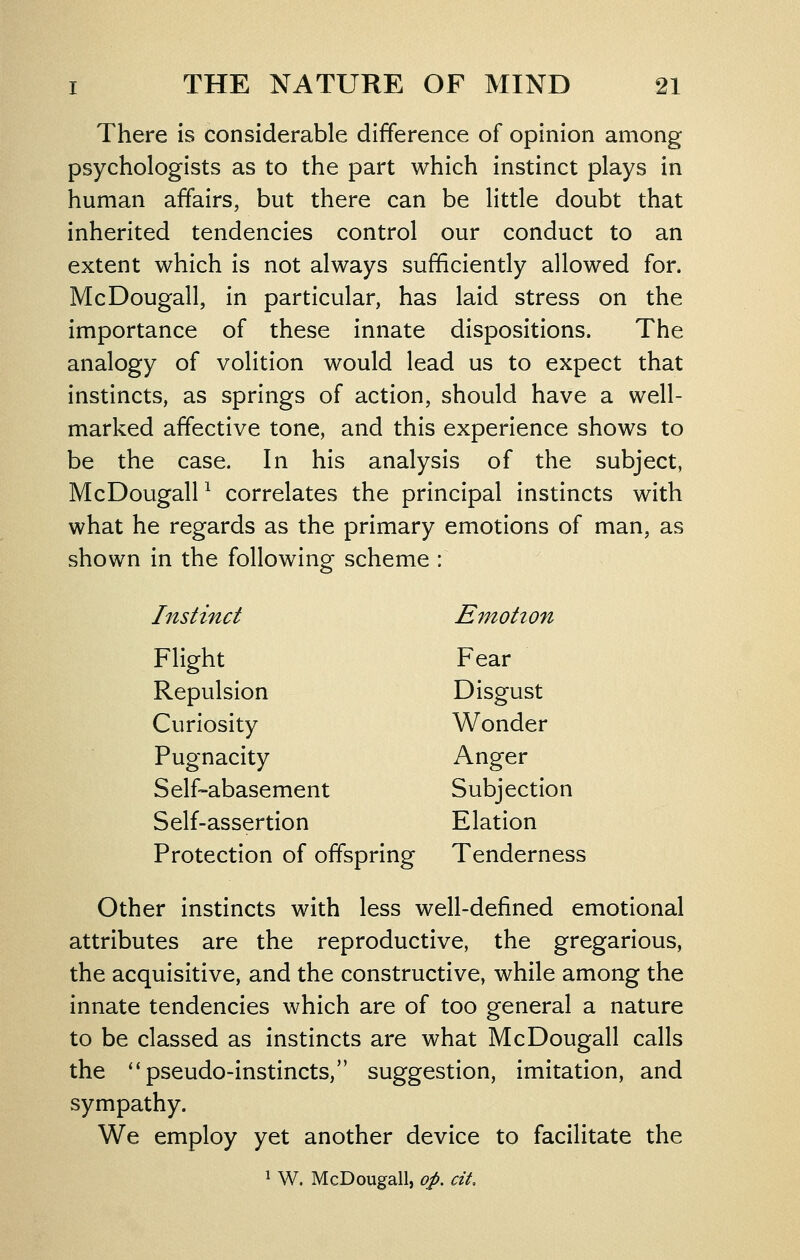There is considerable difference of opinion among psychologists as to the part which instinct plays in human affairs, but there can be little doubt that inherited tendencies control our conduct to an extent which is not always sufficiently allowed for. McDougall, in particular, has laid stress on the importance of these innate dispositions. The analogy of volition would lead us to expect that instincts, as springs of action, should have a well- marked affective tone, and this experience shows to be the case. In his analysis of the subject, McDougall ^ correlates the principal instincts with what he regards as the primary emotions of man, as shown in the following scheme : Instinct Emotion Flight Fear Repulsion Disgust Curiosity Wonder Pugnacity Anger Self-abasement Subjection Self-assertion Elation Protection of offspring Tenderness Other instincts with less well-defined emotional attributes are the reproductive, the gregarious, the acquisitive, and the constructive, while among the innate tendencies which are of too general a nature to be classed as instincts are what McDougall calls the pseudo-instincts, suggestion, imitation, and sympathy. We employ yet another device to facilitate the 1 W. McDougall, op. cit.