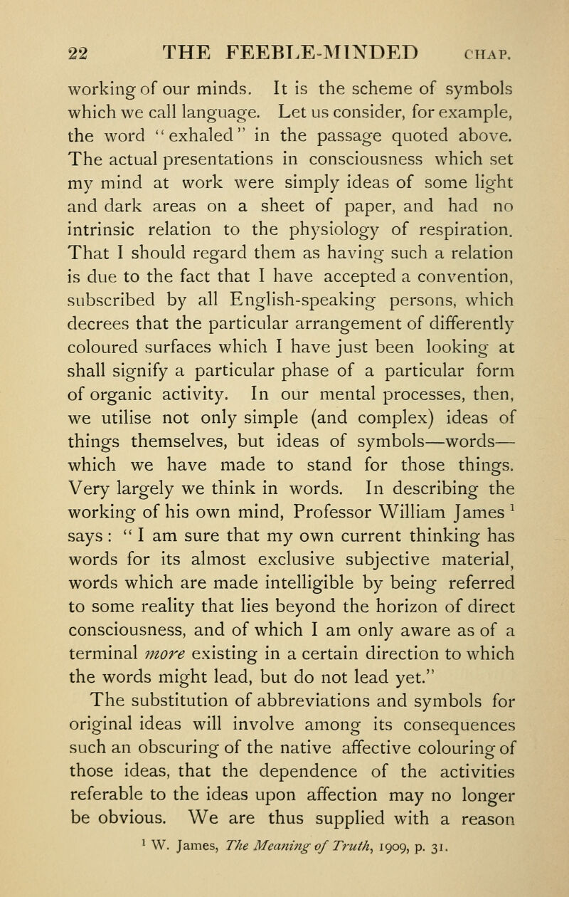 working of our minds. It is the scheme of symbols which we call language. Let us consider, for example, the word ''exhaled in the passage quoted above. The actual presentations in consciousness which set my mind at work were simply ideas of some light and dark areas on a sheet of paper, and had no intrinsic relation to the physiology of respiration. That I should regard them as having such a relation is due to the fact that I have accepted a convention, subscribed by all English-speaking persons, which decrees that the particular arrangement of differently coloured surfaces which I have just been looking at shall signify a particular phase of a particular form of organic activity. In our mental processes, then, we utilise not only simple (and complex) ideas of things themselves, but ideas of symbols—words— which we have made to stand for those things. Very largely we think in words. In describing the working of his own mind, Professor William James ^ says : I am sure that my own current thinking has words for its almost exclusive subjective material, words which are made intelligible by being referred to some reality that lies beyond the horizon of direct consciousness, and of which I am only aware as of a terminal mo7'e existing in a certain direction to which the words might lead, but do not lead yet. The substitution of abbreviations and symbols for original ideas will involve among its consequences such an obscuring of the native affective colouring of those ideas, that the dependence of the activities referable to the ideas upon affection may no longer be obvious. We are thus supplied with a reason ^ W. James, The Mea?iing of Truths 1909? P- 3i«