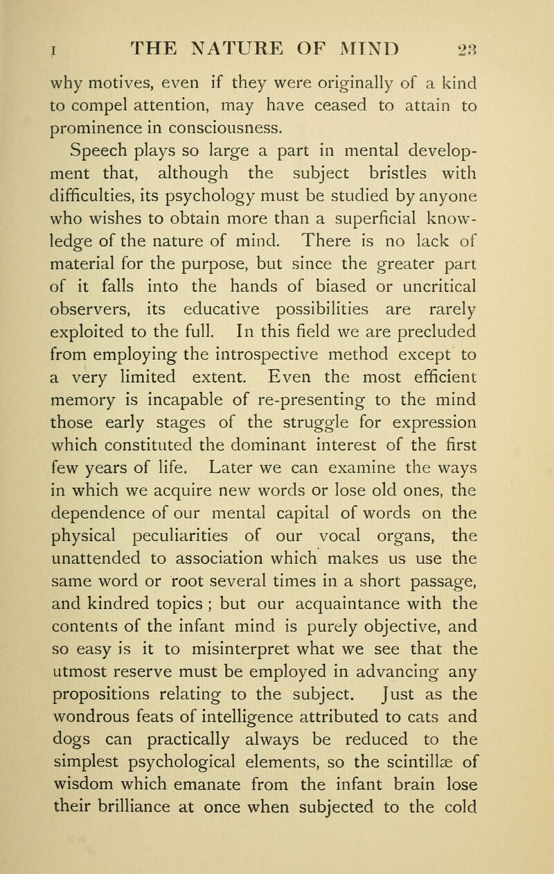 why motives, even if they were originally of a kind to compel attention, may have ceased to attain to prominence in consciousness. Speech plays so large a part in mental develop- ment that, although the subject bristles with difficulties, its psychology must be studied by anyone who wishes to obtain more than a superficial know- ledge of the nature of mind. There is no lack of material for the purpose, but since the greater part of it falls into the hands of biased or uncritical observers, its educative possibilities are rarely exploited to the full. In this field we are precluded from employing the introspective method except to a very limited extent. Even the most efficient memory is incapable of re-presenting to the mind those early stages of the struggle for expression which constituted the dominant interest of the first few years of life. Later we can examine the ways in which we acquire new words or lose old ones, the dependence of our mental capital of words on the physical peculiarities of our vocal organs, the unattended to association which makes us use the same word or root several times in a short passage, and kindred topics ; but our acquaintance with the contents of the infant mind is purely objective, and so easy is it to misinterpret what we see that the utmost reserve must be employed in advancing any propositions relating to the subject. Just as the wondrous feats of intelligence attributed to cats and dogs can practically always be reduced to the simplest psychological elements, so the scintillae of wisdom which emanate from the infant brain lose their brilliance at once when subjected to the cold