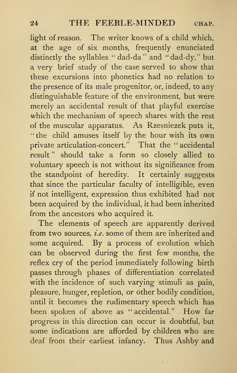 light of reason. The writer knows of a child which, at the age of six months, frequently enunciated distinctly the syllables ** dad-da and ''dad-dy, but a very brief study of the case served to show that these excursions into phonetics had no relation to the presence of its male progenitor, or, indeed, to any distinguishable feature of the environment, but were merely an accidental result of that playful exercise which the mechanism of speech shares with the rest of the muscular apparatus. As Rzesniezek puts it, the child amuses itself by the hour with its own private articulation-concert. That the ''accidental result should take a form so closely allied to voluntary speech is not without its significance from the standpoint of heredity. It certainly suggests that since the particular faculty of intelligible, even if not intelligent, expression thus exhibited had not been acquired by the individual, it had been inherited from the ancestors who acquired it. The elements of speech are apparently derived from two sources, i.e, some of them are inherited and some acquired. By a process of evolution which can be observed during the first few months, the reflex cry of the period immediately following birth passes through phases of differentiation correlated with the incidence of such varying stimuli as pain, pleasure, hunger, repletion, or other bodily condition, until it becomes the rudimentary speech which has been spoken of above as ''accidental How far progress in this direction can occur is doubtful, but some indications are afforded by children who are deaf from their earliest infancy. Thus Ashby and