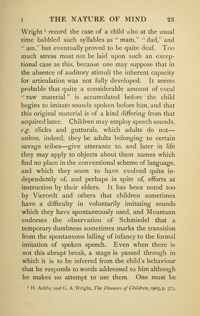 Wright ^ record the case of a child who at the usual time babbled such syllables as ''mam, ''dad, and  am, but eventually proved to be quite deaf. Too much stress must not be laid upon such an excep- tional case as this, because one may suppose that in the absence of auditory stimuli the inherent capacity for articulation was not fully developed. It seems probable that quite a considerable amount of vocal  raw material is accumulated before the child begins to imitate sounds spoken before him, and that this original material is of a kind differing from that acquired later. Children may employ speech sounds, e.g. clicks and gutturals, which adults do not— unless, indeed, they be adults belonging to certain savage tribes—give utterance to, and later in life they may apply to objects about them names which find no place in the conventional scheme of language, and which they seem to have evolved quite in- dependently of, and perhaps in spite of, efforts at instruction by their elders. It has been noted too by Vierordt and others that children sometimes have a difficulty in voluntarily imitating sounds which they have spontaneously used, and Meumann endorses the observation of Schmiedel that a temporary dumbness sometimes marks the transition from the spontaneous lalling of infancy to the formal imitation of spoken speech. Even when there is not this abrupt break, a stage is passed through in which it is to be inferred from the child's behaviour that he responds to words addressed to him although he makes no attempt to use them. One must be ^ H. Ashby and G. A. Wright, The Diseases of Childreii^ iQ^S? P- 573-