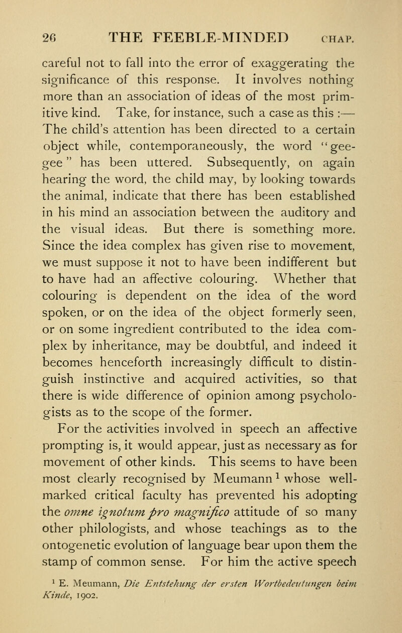 careful not to fall into the error of exaggerating the significance of this response. It Involves nothing more than an association of ideas of the most prim- itive kind. Take, for instance, such a case as this :— The child's attention has been directed to a certain object while, contemporaneously, the word gee- gee  has been uttered. Subsequently, on again hearing the word, the child may, by looking towards the animal, indicate that there has been established in his mind an association between the auditory and the visual ideas. But there is something more. Since the idea complex has given rise to movement, we must suppose it not to have been indifferent but to have had an affective colouring. Whether that colouring is dependent on the idea of the word spoken, or on the idea of the object formerly seen, or on some ingredient contributed to the idea com- plex by inheritance, may be doubtful, and indeed it becomes henceforth increasingly difficult to distin- guish instinctive and acquired activities, so that there is wide difference of opinion among psycholo- gists as to the scope of the former. For the activities involved in speech an affective prompting is, it would appear, just as necessary as for movement of other kinds. This seems to have been most clearly recognised by Meumann ^ whose well- marked critical faculty has prevented his adopting the 07nne ignoturn pro magnifico attitude of so many other philologists, and whose teachings as to the ontogenetic evolution of language bear upon them the stamp of common sense. For him the active speech ^ E, Meumann, Die Eiitstehung der ersten Wo7'tbedeiiiiingeii beim Kinde, 1902.