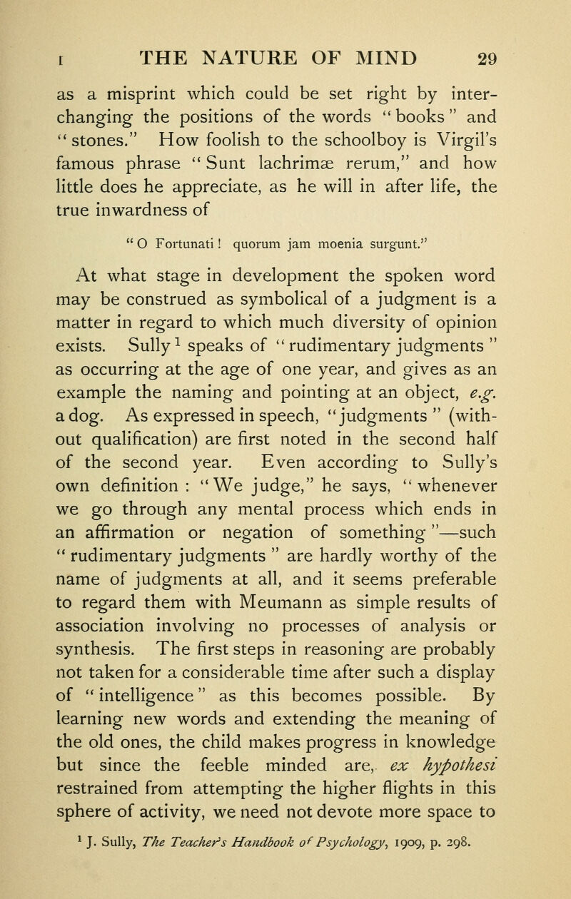 as a misprint which could be set right by inter- changing the positions of the words '' books  and stones. How foolish to the schoolboy is Virgil's famous phrase '* Sunt lachrimse rerum, and how little does he appreciate, as he will in after life, the true inwardness of  O Fortunati! quorum jam moenia surgunt, At what stage in development the spoken word may be construed as symbolical of a judgment is a matter in regard to which much diversity of opinion exists. Sully ^ speaks of ''rudimentary judgments  as occurring at the age of one year, and gives as an example the naming and pointing at an object, e.£: a dog. As expressed in speech, ''judgments  (with- out qualification) are first noted in the second half of the second year. Even according to Sully's own definition : ''We judge, he says, whenever we go through any mental process which ends in an affirmation or negation of something —such  rudimentary judgments  are hardly worthy of the name of judgments at all, and it seems preferable to regard them with Meumann as simple results of association involving no processes of analysis or synthesis. The first steps in reasoning are probably not taken for a considerable time after such a display of  intelligence as this becomes possible. By learning new words and extending the meaning of the old ones, the child makes progress in knowledge but since the feeble minded are, ex hypothesi restrained from attempting the higher flights in this sphere of activity, we need not devote more space to ^ J. Sully, The Teacher^ s Handbook of Psychology ^ 1909, p. 298.