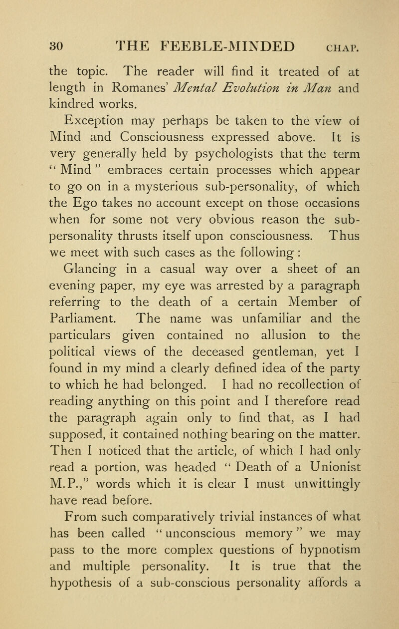 the topic. The reader will find it treated of at length in Romanes' Mental Evolution in Man and kindred works. Exception may perhaps be taken to the view ot Mind and Consciousness expressed above. It is very generally held by psychologists that the term  Mind  embraces certain processes which appear to go on in a mysterious sub-personality, of which the Ego takes no account except on those occasions when for some not very obvious reason the sub- personality thrusts itself upon consciousness. Thus we meet with such cases as the following : Glancing in a casual way over a sheet of an evening paper, my eye was arrested by a paragraph referring to the death of a certain Member of Parliament. The name was unfamiliar and the particulars given contained no allusion to the political views of the deceased gentleman, yet I found in my mind a clearly defined idea of the party to which he had belonged. I had no recollection of reading anything on this point and I therefore read the paragraph again only to find that, as I had supposed, it contained nothing bearing on the matter. Then I noticed that the article, of which I had only read a portion, was headed  Death of a Unionist M.P., words which it is clear I must unwittingly have read before. From such comparatively trivial instances of what has been called '' unconscious memory we may pass to the more complex questions of hypnotism and multiple personality. It is true that the hypothesis of a sub-conscious personality affords a