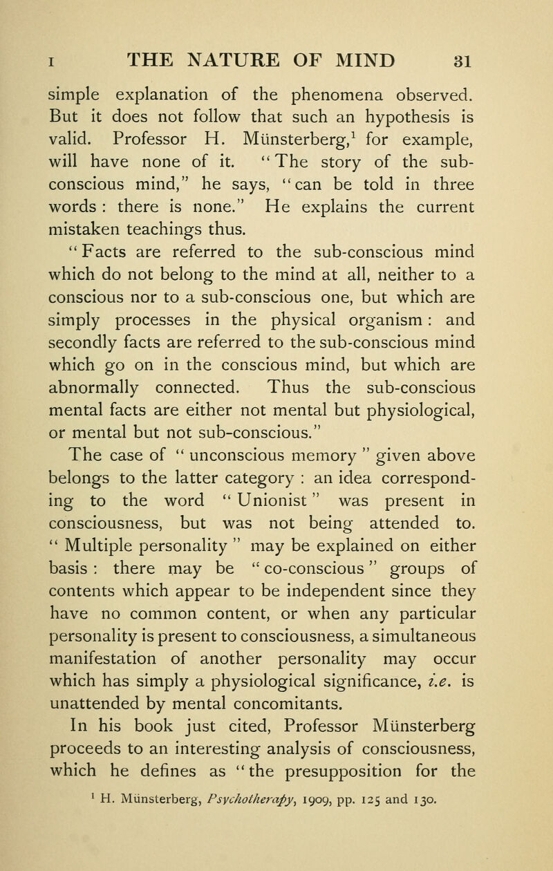 simple explanation of the phenomena observed. But it does not follow that such an hypothesis is valid. Professor H. Munsterberg/ for example, will have none of it. ''The story of the sub- conscious mind, he says, can be told in three words : there is none. He explains the current mistaken teachings thus. Facts are referred to the sub-conscious mind which do not belong to the mind at all, neither to a conscious nor to a sub-conscious one, but which are simply processes in the physical organism: and secondly facts are referred to the sub-conscious mind which go on in the conscious mind, but which are abnormally connected. Thus the sub-conscious mental facts are either not mental but physiological, or mental but not sub-conscious. The case of  unconscious memory  given above belongs to the latter category : an idea correspond- ing to the word  Unionist was present in consciousness, but was not being attended to.  Multiple personality  may be explained on either basis : there may be '' co-conscious groups of contents which appear to be independent since they have no common content, or when any particular personality is present to consciousness, a simultaneous manifestation of another personality may occur which has simply a physiological significance, i.e, is unattended by mental concomitants. In his book just cited. Professor Munsterberg proceeds to an interesting analysis of consciousness, which he defines as the presupposition for the ^ H. Munsterberg, Psychotherapy^ 1909, pp. 125 and 130.