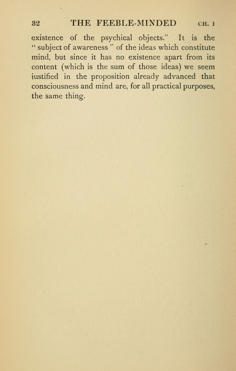 existence of the psychical objects. It is the '' subject of awareness  of the ideas which constitute mind, but since it has no existence apart from its content (which is the sum of those ideas) we seem justified in the proposition already advanced that consciousness and mind are, for all practical purposes, the same thing.