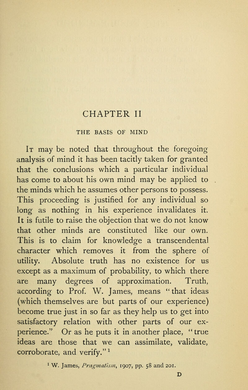 THE BASIS OF MIND It may be noted that throughout the foregoing analysis of mind it has been tacitly taken for granted that the conclusions which a particular individual has come to about his own mind may be applied to the minds which he assumes other persons to possess. This proceeding is justified for any individual so long as nothing in his experience invalidates it. It is futile to raise the objection that we do not know that other minds are constituted like our own. This is to claim for knowledge a transcendental character which removes it from the sphere of utility. Absolute truth has no existence for us except as a maximum of probability, to which there are many degrees of approximation. Truth, according to Prof. W. James, means ''that ideas (which themselves are but parts of our experience) become true just in so far as they help us to get into satisfactory relation with other parts of our ex- perience. Or as he puts it in another place, ''true ideas are those that we can assimilate, validate, corroborate, and verify.^ ^ W. James, Pragmatism^ 190?} PP- 58 and 201. D