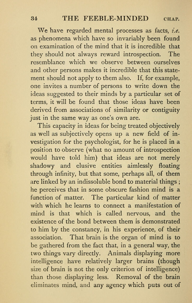 We have regarded mental processes as facts, i.e, as phenomena which have so invariably been found on examination of the mind that it is incredible that they should not always reward introspection. The resemblance which we observe between ourselves and other persons makes it incredible that this state- ment should not apply to them also. If, for example, one invites a number of persons to write down the ideas suggested to their minds by a particular set of terms, it will be found that those ideas have been derived from associations of similarity or contiguity just in the same way as one's own are. This capacity in ideas for being treated objectively as well as subjectively opens up a new field of in- vestigation for the psychologist, for he is placed in a position to observe (what no amount of introspection would have told him) that ideas are not merely shadowy and elusive entities aimlessly floating through infinity, but that some, perhaps all, of them are linked by an indissoluble bond to material things ; he perceives that in some obscure fashion mind is a function of matter. The particular kind of matter with which he learns to connect a manifestation of mind is that which is called nervous, and the existence of the bond between them is demonstrated to him by the constancy, in his experience, of their association. That brain is the organ of mind is to be gathered from the fact that, in a general way, the two things vary directly. Animals displaying more intelligence have relatively larger brains (though size of brain is not the only criterion of intelligence) than those displaying less. Removal of the brain eliminates mind, and any agency which puts out of